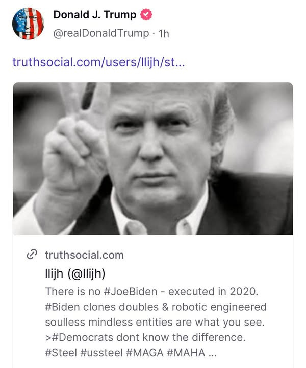 May be an image of ‎1 person and ‎text that says '‎Donald J. Trump @realDonaldTrump. 1h truthsocial.com/users/lijis.. /Ilijh/st.. ه truthsocial.com llijh (@llijh) There is no #JoeBiden- executed in 2020. #Biden clones doubles & robotic engineered soulless mindless entities are what you see. >#Democrats dont know the difference. #Steel #ussteel #MAGA #MAHA...‎'‎‎