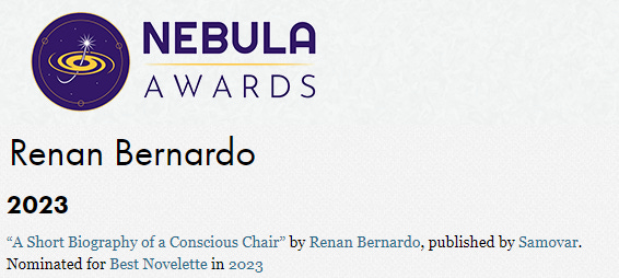 Renan Bernardo Past Nominations and Wins 2023 “A Short Biography of a Conscious Chair” by Renan Bernardo, published by Samovar. Nominated for Best Novelette in 2023