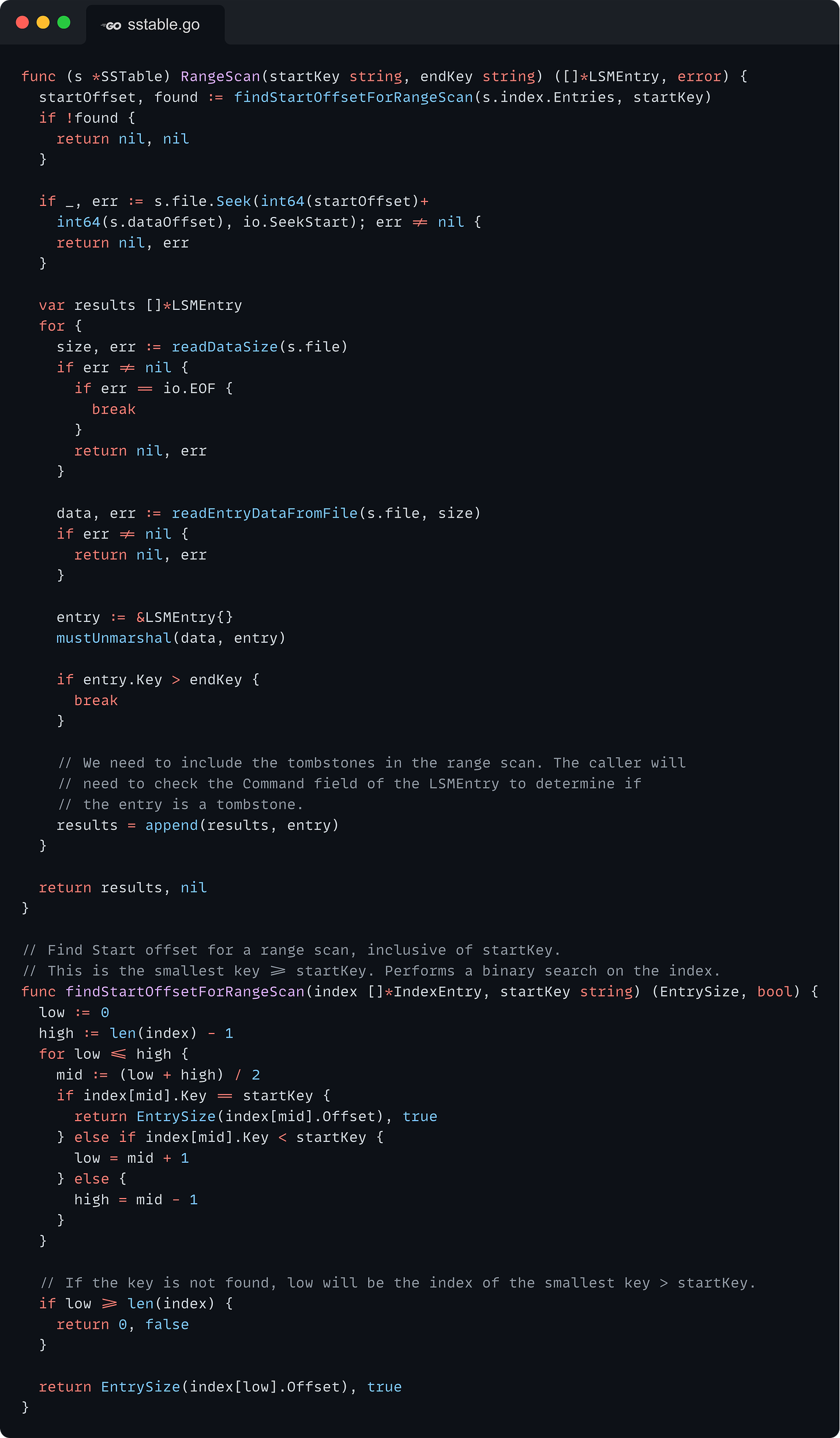 func (s *SSTable) RangeScan(startKey string, endKey string) ([]*LSMEntry, error) {   startOffset, found := findStartOffsetForRangeScan(s.index.Entries, startKey)   if !found {     return nil, nil   }    if _, err := s.file.Seek(int64(startOffset)+     int64(s.dataOffset), io.SeekStart); err != nil {     return nil, err   }    var results []*LSMEntry   for {     size, err := readDataSize(s.file)     if err != nil {       if err == io.EOF {         break       }       return nil, err     }      data, err := readEntryDataFromFile(s.file, size)     if err != nil {       return nil, err     }      entry := &LSMEntry{}     mustUnmarshal(data, entry)      if entry.Key > endKey {       break     }      // We need to include the tombstones in the range scan. The caller will     // need to check the Command field of the LSMEntry to determine if     // the entry is a tombstone.     results = append(results, entry)   }    return results, nil }  // Find Start offset for a range scan, inclusive of startKey. // This is the smallest key >= startKey. Performs a binary search on the index. func findStartOffsetForRangeScan(index []*IndexEntry, startKey string) (EntrySize, bool) {   low := 0   high := len(index) - 1   for low <= high {     mid := (low + high) / 2     if index[mid].Key == startKey {       return EntrySize(index[mid].Offset), true     } else if index[mid].Key < startKey {       low = mid + 1     } else {       high = mid - 1     }   }    // If the key is not found, low will be the index of the smallest key > startKey.   if low >= len(index) {     return 0, false   }    return EntrySize(index[low].Offset), true }