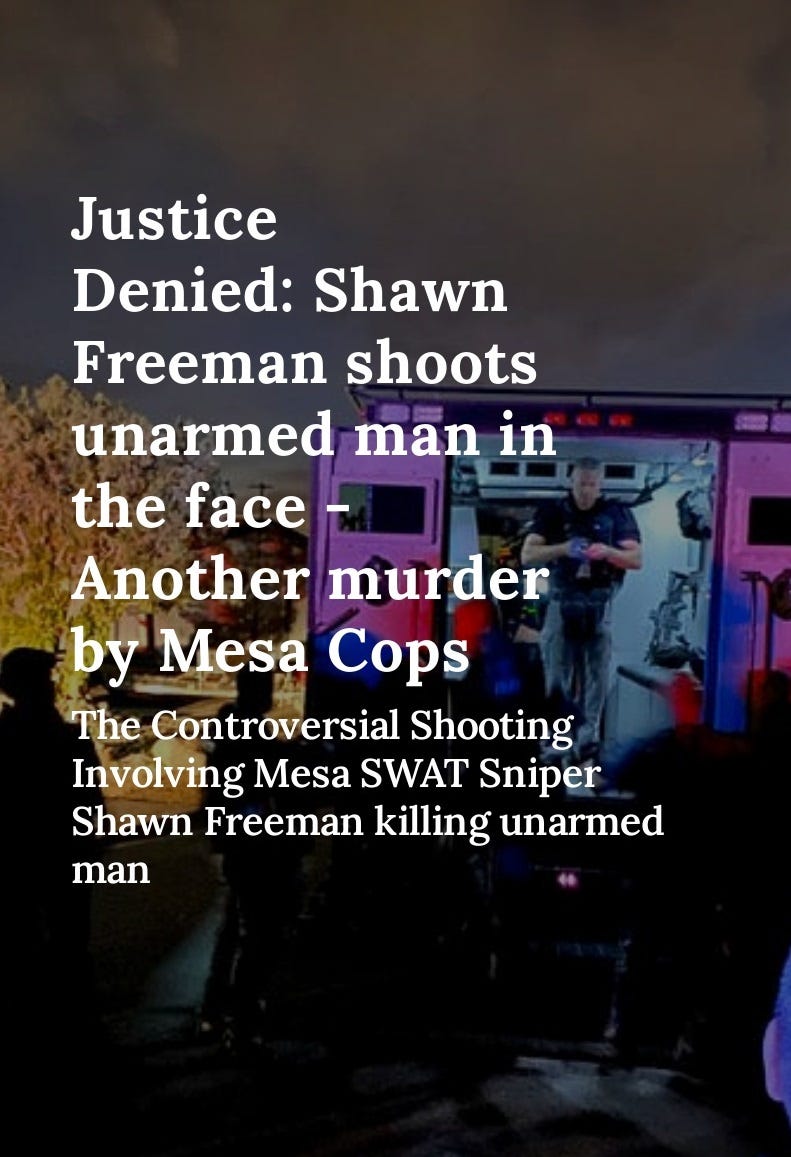 Unarmed Man's Death: Lawsuit Against Mesa Police Department  The Mesa Police Department is being sued for the mass shooting that led to the killing of an unarmed man. Mesa Swat Team Sniper Shawn Freeman shot Shawn Gagne, an unarmed man in the head through a window, after which the rest of the Mesa SWAT team fired their weapons, ultimately causing the man's death.