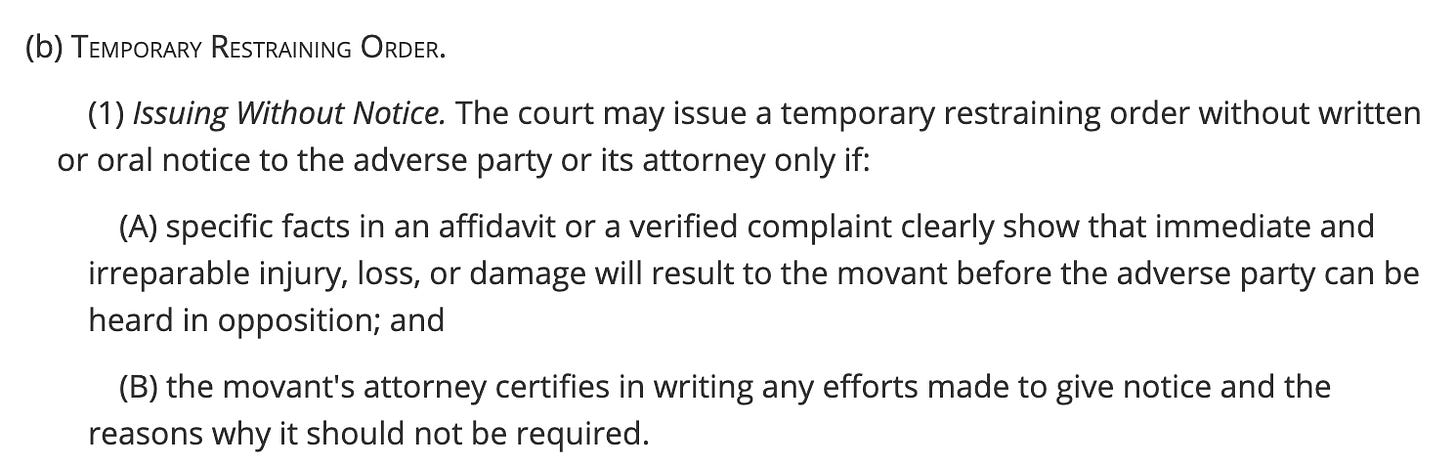 (b) Temporary Restraining Order.  (1) Issuing Without Notice. The court may issue a temporary restraining order without written or oral notice to the adverse party or its attorney only if:  (A) specific facts in an affidavit or a verified complaint clearly show that immediate and irreparable injury, loss, or damage will result to the movant before the adverse party can be heard in opposition; and  (B) the movant's attorney certifies in writing any efforts made to give notice and the reasons why it should not be required.