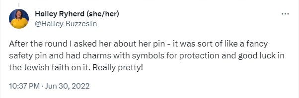 Tweet from Halley Ryherd @Halley_BuzzesIn "After the round I asked her about her pin - it was sort of like a fancy safety pin and had charms with symbols for protection and good luck in the Jewish faith on it. Really pretty!"