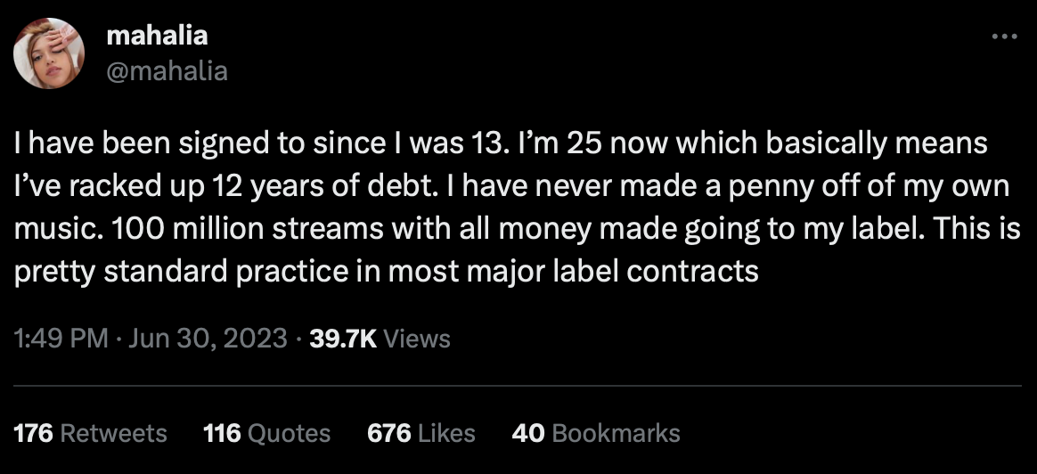 mahalia @mahalia I have been signed to since I was 13. I’m 25 now which basically means I’ve racked up 12 years of debt. I have never made a penny off of my own music. 100 million streams with all money made going to my label. This is pretty standard practice in most major label contracts