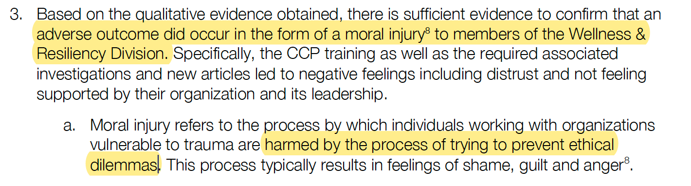 Based on the qualitative evidence obtained, there is sufficient evidence to confirm that an adverse outcome did occur in the form of a moral injury8 to members of the Wellness & Resiliency Division. Specifically, the CCP training as well as the required associated investigations and new articles led to negative feelings including distrust and not feeling supported by their organization and its leadership. a. Moral injury refers to the process by which individuals working with organizations vulnerable to trauma are harmed by the process of trying to prevent ethical dilemmas. This process typically results in feelings of shame, guilt and anger8.