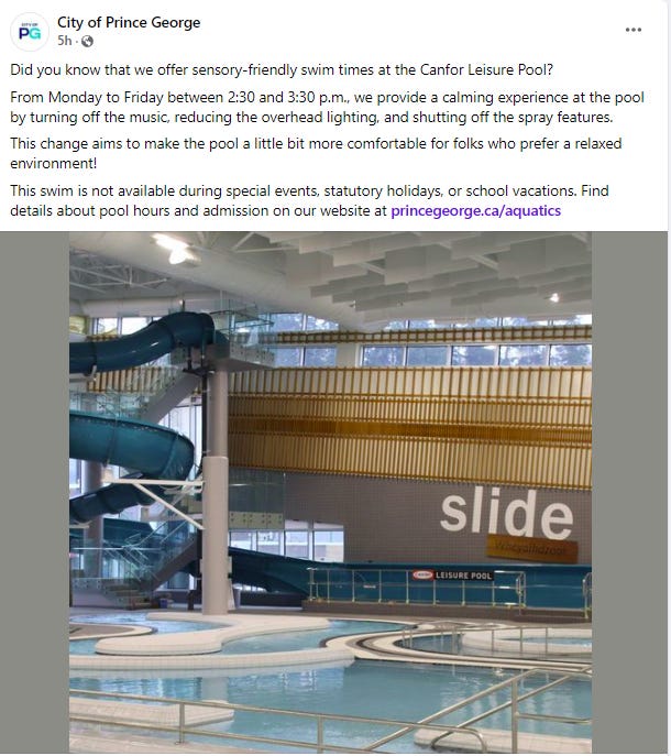 City of PG Facebook post: Did you know that we offer sensory-friendly swim times at the Canfor Leisure Pool?  From Monday to Friday between 2:30 and 3:30 p.m., we provide a calming experience at the pool by turning off the music, reducing the overhead lighting, and shutting off the spray features.  This change aims to make the pool a little bit more comfortable for folks who prefer a relaxed environment!  This swim is not available during special events, statutory holidays, or school vacations. Find details about pool hours and admission on our website at princegeorge.ca/aquatics