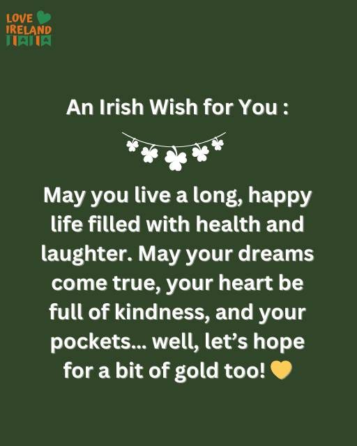 May be an image of text that says "LOVE IRELAND AIIA An Irish Wish for You: May you live a long, happy life filled with health and laughter. May your dreams come true, your heart be full of kindness, and your pockets... well, let's hope for a bit of gold too!"