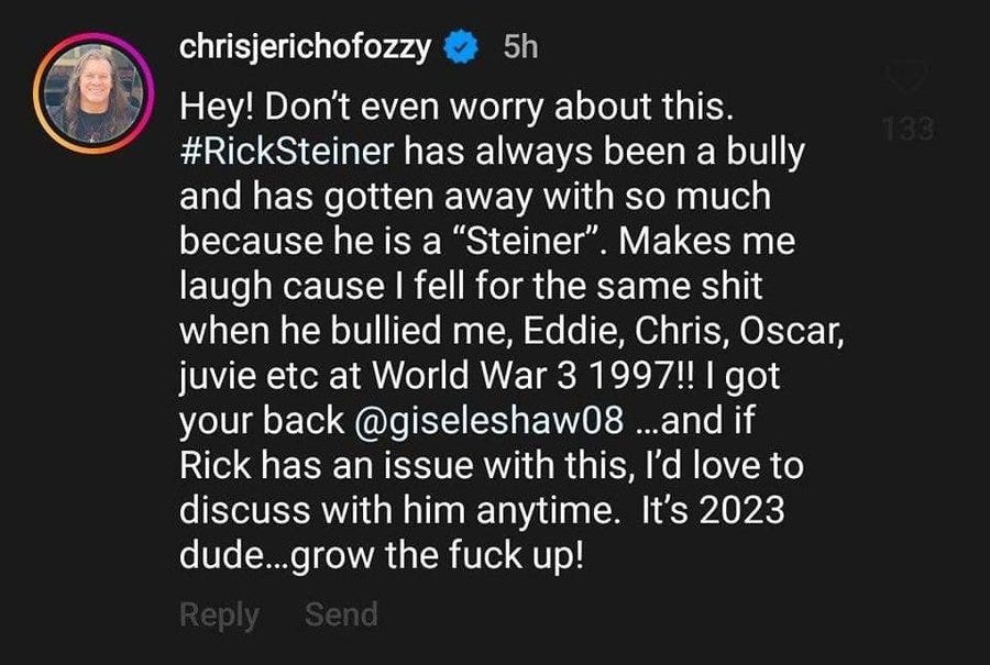 Hey! Don’t even worry about this. #RickSteiner has always been a bully and has gotten away with so much because he is a “Steiner”. Makes me laugh cause I fell for the same shit when he bullied me, Eddie, Chris, Oscar, juvie etc at World War 3 1997!! I got your back @giseleshaw08 …and if Rick has an issue with this, I’d love to discuss with him anytime. It’s 2023 dude…grow the fuck up!