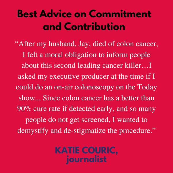 Best Advice on Commitment and Contribution: "After my husband, Jay, died of colon cancer, I felt a moral obligation to inform people about this second leading cancer killer…I asked my executive producer at the time if I could do an on-air colonoscopy on the Today show. He said yes without skipping a beat. Since colon cancer has a better than 90% cure rate if detected early, and so many people do not get screened, I wanted to demystify and de-stigmatize the procedure," said journalist Katie Couric.