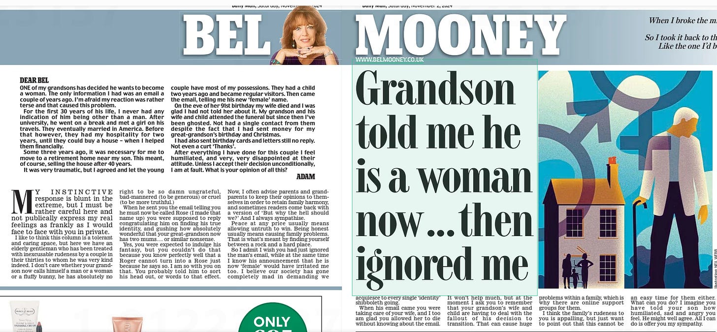 Grandson told me he is a woman now... then ignored me Daily Mail2 Nov 2024BEL MOONEY  DEAR BEL  ONE of my grandsons has decided he wants to become a woman. The only information I had was an email a couple of years ago. I’m afraid my reaction was rather terse and that caused this problem.  For the first 30 years of his life, I never had any indication of him being other than a man. After university, he went on a break and met a girl on his travels. They eventually married in America. Before that however, they had my hospitality for two years, until they could buy a house – when I helped them financially.  Some three years ago, it was necessary for me to move to a retirement home near my son. This meant, of course, selling the house after 40 years.  It was very traumatic, but I agreed and let the young couple have most of my possessions. They had a child two years ago and became regular visitors. Then came the email, telling me his new ‘female’ name.  On the eve of her 91st birthday my wife died and I was glad I had not told her about it. My grandson and his wife and child attended the funeral but since then I’ve been ghosted. Not had a single contact from them despite the fact that I had sent money for my great-grandson’s birthday and Christmas.  I had also sent birthday cards and letters still no reply. Not even a curt ‘Thanks’.  After everything I have done for this couple I feel humiliated, and very, very disappointed at their attitude. Unless I accept their decision unconditionally, I am at fault. What is your opinion of all this? ADAM  MY INSTINCTIVE response is blunt in the extreme, but I must be rather careful here and not publically express my real feelings as frankly as I would face to face with you in private.  I like to think this column is a tolerant and caring space, but here we have an elderly gentleman who has been treated with inexcusable rudeness by a couple in their thirties to whom he was very kind indeed. I don’t care whether your grandson now calls himself a man or a woman or a fluffy bunny, he has absolutely no right to be so damn ungrateful, bad-mannered (to be generous) or cruel (to be more truthful.)  When he sent you the email telling you he must now be called Rose (I made that name up) you were supposed to reply congratulating him on finding his true identity, and gushing how absolutely wonderful that your great-grandson now has two mums . . . or similar nonsense.  Yes, you were expected to indulge his fantasy, but you couldn’t do that because you know perfectly well that a Roger cannot turn into a Rose just because he says so. I am so with you on that. You probably told him to sort his head out, or words to that effect.  Now, I often advise parents and grandparents to keep their opinions to themselves in order to retain family harmony, and sometimes readers come back with a version of ‘But why the hell should we?’ And I always sympathise.  Peace at any price usually means allowing untruth to win. Being honest usually means causing family problems. That is what’s meant by finding yourself between a rock and a hard place.  So I admit I wish you had just ignored the man’s email, while at the same time I know his announcement that he is now ‘female’ would have irritated me too. I believe our society has gone completely mad in demanding we  acquiesce to every single ‘identity’ shibboleth going.  When his email came you were taking care of your wife, and I too am glad you allowed her to die without knowing about the email.  It won’t help much, but at the moment I ask you to remember that your grandson’s wife and child are having to deal with the fallout of his decision to transition. That can cause huge problems within a family, which is why there are online support groups for them.  I think the family’s rudeness to you is appalling, but just want to point out that this cannot be an easy time for them either. What can you do? I imagine you have told your son how humiliated, sad and angry you feel. He might well agree. All I can do is offer you my sympathy.  When I broke the mirror I bought a new one. I didn’t like what I saw. So I took it back to the shop and asked for one Like the one I’d bought some years before.  Brian Patten (b Liverpool, 1946)  Article Name:Grandson told me he is a woman now... then ignored me Publication:Daily Mail Author:BEL MOONEY Start Page:44 End Page:44