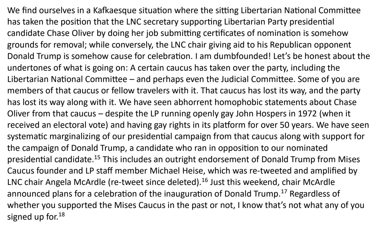 We find ourselves in a Kafkaesque situation where the sitting Libertarian National Committee has taken the position that the LNC secretary supporting Libertarian Party presidential candidate Chase Oliver by doing her job submitting certificates of nomination is somehow grounds for removal; while conversely, the LNC chair giving aid to his Republican opponent Donald Trump is somehow cause for celebration. I am dumbfounded! Let’s be honest about the undertones of what is going on: A certain caucus has taken over the party, including the Libertarian National Committee – and perhaps even the Judicial Committee. Some of you are members of that caucus or fellow travelers with it. That caucus has lost its way, and the party has lost its way along with it. We have seen abhorrent homophobic statements about Chase Oliver from that caucus – despite the LP running openly gay John Hospers in 1972 (when it received an electoral vote) and having gay rights in its platform for over 50 years. We have seen systematic marginalizing of our presidential campaign from that caucus along with support for the campaign of Donald Trump, a candidate who ran in opposition to our nominated presidential candidate.15 This includes an outright endorsement of Donald Trump from Mises Caucus founder and LP staff member Michael Heise, which was re-tweeted and amplified by LNC chair Angela McArdle (re-tweet since deleted).  16 Just this weekend, chair McArdle announced plans for a celebration of the inauguration of Donald Trump.17 Regardless of whether you supported the Mises Caucus in the past or not, I know that’s not what any of you signed up for.18