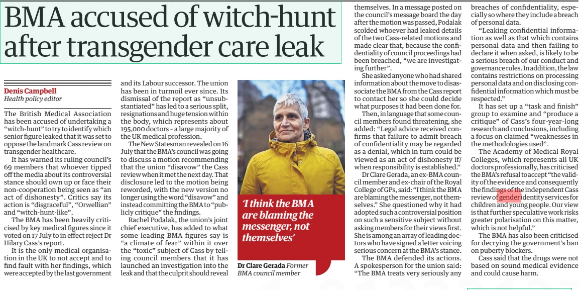 BMA accused of witch-hunt after transgender care leak The Guardian29 Aug 2024Denis Campbell Health policy editor  The British Medical Association has been accused of undertaking a “witch-hunt” to try to identify which senior figure leaked that it was set to oppose the landmark Cass review on transgender healthcare.  It has warned its ruling council’s 69 members that whoever tipped off the media about its controversial stance should own up or face their non-cooperation being seen as “an act of dishonesty”. Critics say its action is “disgraceful”, “Orwellian” and “witch-hunt-like”.  The BMA has been heavily criticised by key medical figures since it voted on 17 July to in effect reject Dr Hilary Cass’s report.  It is the only medical organisation in the UK to not accept and to find fault with her findings, which were accepted by the last government and its Labour successor. The union has been in turmoil ever since. Its dismissal of the report as “unsubstantiated” has led to a serious split, resignations and huge tension within the body, which represents about 195,000 doctors – a large majority of the UK medical profession.  The New Statesman revealed on 16 July that the BMA’s council was going to discuss a motion recommending that the union “disavow” the Cass review when it met the next day. That disclosure led to the motion being reworded, with the new version no longer using the word “disavow” and instead committing the BMA to “publicly critique” the findings.  Rachel Podalak, the union’s joint chief executive, has added to what some leading BMA figures say is “a climate of fear” within it over the “toxic” subject of Cass by telling council members that it has launched an investigation into the leak and that the culprit should reveal themselves. In a message posted on the council’s message board the day after the motion was passed, Podalak scolded whoever had leaked details of the two Cass-related motions and made clear that, because the confidentiality of council proceedings had been breached, “we are investigating further”.  She asked anyone who had shared information about the move to disassociate the BMA from the Cass report to contact her so she could decide what purposes it had been done for.  Then, in language that some council members found threatening, she added: “Legal advice received confirms that failure to admit breach of confidentiality may be regarded as a denial, which in turn could be viewed as an act of dishonesty if/ when responsibility is established.”  Dr Clare Gerada, an ex-BMA council member and ex-chair of the Royal College of GPs, said: “I think the BMA are blaming the messenger, not themselves.” She questioned why it had adopted such a controversial position on such a sensitive subject without asking members for their views first. She is among an array of leading doctors who have signed a letter voicing serious concern at the BMA’s stance.  The BMA defended its actions. A spokesperson for the union said: “The BMA treats very seriously any breaches of confidentiality, especially so where they include a breach of personal data.  “Leaking confidential information as well as that which contains personal data and then failing to declare it when asked, is likely to be a serious breach of our conduct and governance rules. In addition, the law contains restrictions on processing personal data and on disclosing confidential information which must be respected.”  It has set up a “task and finish” group to examine and “produce a critique” of Cass’s four-year-long research and conclusions, including a focus on claimed “weaknesses in the methodologies used”.  The Academy of Medical Royal Colleges, which represents all UK doctors professionally, has criticised the BMA’s refusal to accept “the validity of the evidence and consequently the findings of the independent Cass review of gender identity services for children and young people. Our view is that further speculative work risks greater polarisation on this matter, which is not helpful.”  The BMA has also been criticised for decrying the government’s ban on puberty blockers.  Cass said that the drugs were not based on sound medical evidence and could cause harm.  ‘I think the BMA are blaming the messenger, not themselves’  nd Dr Clare Gerada Former BMA council member  Article Name:BMA accused of witch-hunt after transgender care leak Publication:The Guardian Author:Denis Campbell Health policy editor Start Page:5 End Page:5