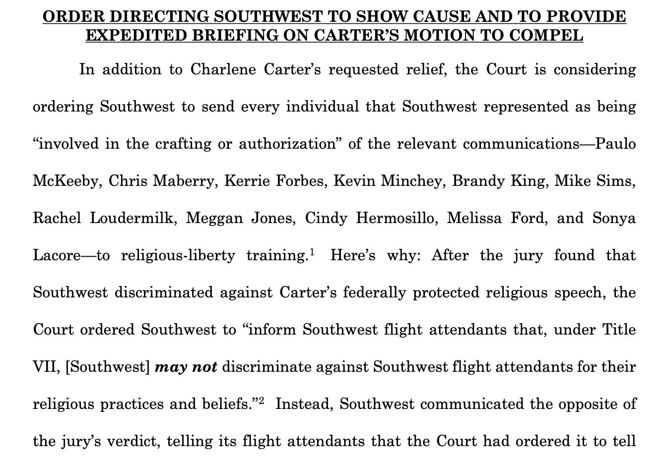 ORDER DIRECTING SOUTHWEST TO SHOW CAUSE AND TO PROVIDE EXPEDITED BRIEFING ON CARTER’S MOTION TO COMPEL In addition to Charlene Carter’s requested relief, the Court is considering ordering Southwest to send every individual that Southwest represented as being “involved in the crafting or authorization” of the relevant communications—Paulo McKeeby, Chris Maberry, Kerrie Forbes, Kevin Minchey, Brandy King, Mike Sims, Rachel Loudermilk, Meggan Jones, Cindy Hermosillo, Melissa Ford, and Sonya Lacore—to religious-liberty training.1  Here’s why: After the jury found that Southwest discriminated against Carter’s federally protected religious speech, the Court ordered Southwest to “inform Southwest flight attendants that, under Title VII, [Southwest] may not discriminate against Southwest flight attendants for their religious practices and beliefs.”2  Instead, Southwest communicated the opposite of the jury’s verdict, telling its flight attendants that the Court had ordered it to tell 