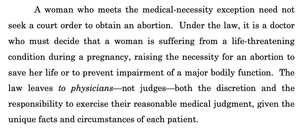 A woman who meets the medical-necessity exception need not seek a court order to obtain an abortion. Under the law, it is a doctor who must decide that a woman is suffering from a life-threatening condition during a pregnancy, raising the necessity for an abortion to save her life or to prevent impairment of a major bodily function. The law leaves to physicians—not judges—both the discretion and the responsibility to exercise their reasonable medical judgment, given the unique facts and circumstances of each patient.
