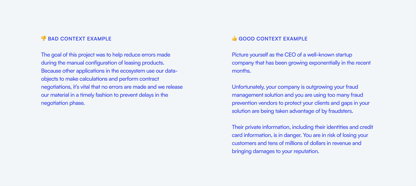 Bad context example: The goal of this project was to help reduce errors made during the manual configuration of leasing products. Good context example: Picture yourself as the CEO of a well-known startup company that has been growing exponentially in the recent months.