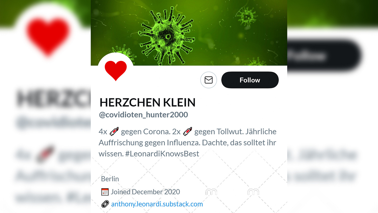 Name: HERZCHEN KLEIN. @covidioten_hunter2000. Bio: 4x geimpft gegen Corona. 2 Mal geimpft gegen Tollwut. Jährliche Auffrischung gegen Influenza. Dachte, das solltet ihr wissen. #LeonardiKnowsBest. Ort: Berlin. Link: Führt zum Substack von Anthony Leonardi. Headerbild: Coronaviren in grün. Profilbild: Rotes Herz.