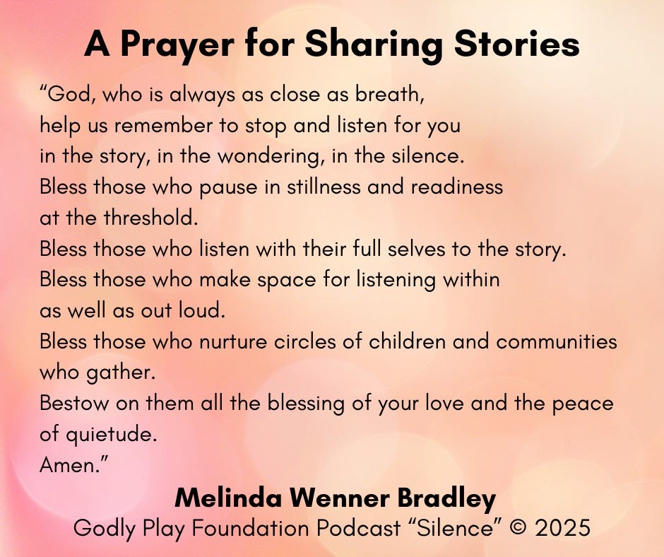 A Prayer for Sharing Stories. "God, who is always as close as breath, help us remember to stop and listen for you in the story, in the wondering, in the silence. Bless those who pause in stillness and readiness at the threshold. Bless those who listen with their full selves to the story. Bless those who make space for listening within as well as out loud. Bless those who nurture circles of children and communities who gather. Bestow on them all the blessing of your love and the peace of quietude. Amen. Melinda Wenner Bradley. Godly Play Foundation Podcast "Silence" 2025