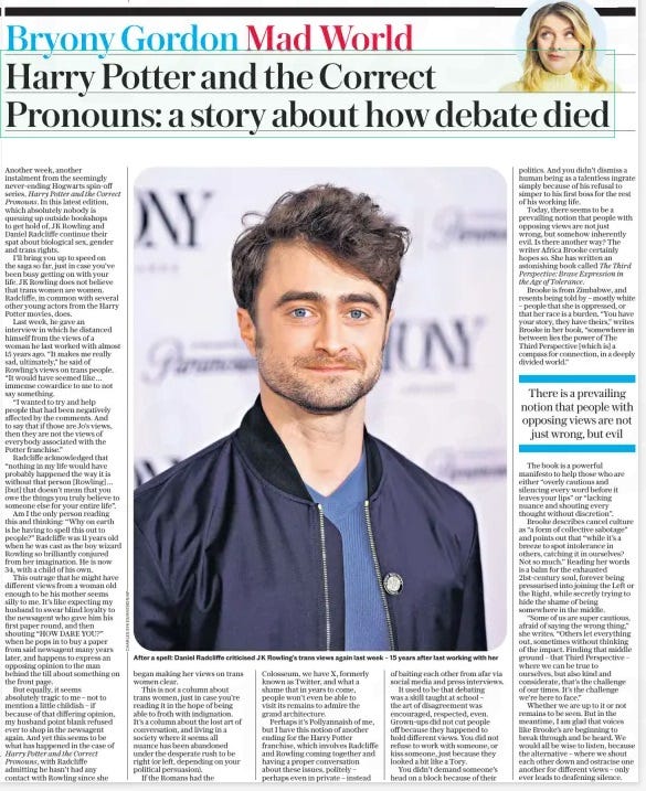 Harry Potter and the death of debate The Daily Telegraph6 May 2024Bryony Gordon  Another week, another instalment from the seemingly never-ending Hogwarts spin-off series, Harry Potter and the Correct Pronouns. In this latest edition, which absolutely nobody is queuing up outside bookshops to get hold of, JK Rowling and Daniel Radcliffe continue their spat about biological sex, gender and trans rights.  I’ll bring you up to speed on the saga so far, just in case you’ve been busy getting on with your life. JK Rowling does not believe that trans women are women. Radcliffe, in common with several other young actors from the Harry Potter movies, does.  Last week, he gave an interview in which he distanced himself from the views of a woman he last worked with almost 15 years ago. “It makes me really sad, ultimately,” he said of Rowling’s views on trans people. “It would have seemed like… immense cowardice to me to not say something.  “I wanted to try and help people that had been negatively affected by the comments. And to say that if those are Jo’s views, then they are not the views of everybody associated with the Potter franchise.”  Radcliffe acknowledged that “nothing in my life would have probably happened the way it is without that person [Rowling]… [but] that doesn’t mean that you owe the things you truly believe to someone else for your entire life”.  Am I the only person reading this and thinking: “Why on earth is he having to spell this out to people?” Radcliffe was 11 years old when he was cast as the boy wizard Rowling so brilliantly conjured from her imagination. He is now 34, with a child of his own.  This outrage that he might have different views from a woman old enough to be his mother seems silly to me. It’s like expecting my husband to swear blind loyalty to the newsagent who gave him his first paper round, and then shouting “HOW DARE YOU?” when he pops in to buy a paper from said newsagent many years later, and happens to express an opposing opinion to the man behind the till about something on the front page.  But equally, it seems absolutely tragic to me – not to mention a little childish – if because of that differing opinion, my husband point blank refused ever to shop in the newsagent again. And yet this seems to be what has happened in the case of Harry Potter and the Correct Pronouns, with Radcliffe admitting he hasn’t had any contact with Rowling since she began making her views on trans women clear.  This is not a column about trans women, just in case you’re reading it in the hope of being able to froth with indignation. It’s a column about the lost art of conversation, and living in a society where it seems all nuance has been abandoned under the desperate rush to be right (or left, depending on your political persuasion).  If the Romans had the Colosseum, we have X, formerly known as Twitter, and what a shame that in years to come, people won’t even be able to visit its remains to admire the grand architecture.  Perhaps it’s Pollyannaish of me, but I have this notion of another ending for the Harry Potter franchise, which involves Radcliffe and Rowling coming together and having a proper conversation about these issues, politely – perhaps even in private – instead of baiting each other from afar via social media and press interviews.  It used to be that debating was a skill taught at school – the art of disagreement was encouraged, respected, even. Grown-ups did not cut people off because they happened to hold different views. You did not refuse to work with someone, or kiss someone, just because they looked a bit like a Tory.  You didn’t demand someone’s head on a block because of their politics. And you didn’t dismiss a human being as a talentless ingrate simply because of his refusal to simper to his first boss for the rest of his working life.  Today, there seems to be a prevailing notion that people with opposing views are not just wrong, but somehow inherently evil. Is there another way? The writer Africa Brooke certainly hopes so. She has written an astonishing book called The Third Perspective: Brave Expression in the Age of Tolerance.  Brooke is from Zimbabwe, and resents being told by – mostly white – people that she is oppressed, or that her race is a burden. “You have your story, they have theirs,” writes Brooke in her book, “somewhere in between lies the power of The Third Perspective [which is] a compass for connection, in a deeply divided world.”  There is a prevailing notion that people with opposing views are not just wrong, but evil  The book is a powerful manifesto to help those who are either “overly cautious and silencing every word before it leaves your lips” or “lacking nuance and shouting every thought without discretion”.  Brooke describes cancel culture as “a form of collective sabotage” and points out that “while it’s a breeze to spot intolerance in others, catching it in ourselves? Not so much.” Reading her words is a balm for the exhausted 21st-century soul, forever being pressurised into joining the Left or the Right, while secretly trying to hide the shame of being somewhere in the middle.  “Some of us are super cautious, afraid of saying the wrong thing,” she writes. “Others let everything out, sometimes without thinking of the impact. Finding that middle ground – that Third Perspective – where we can be true to ourselves, but also kind and considerate, that’s the challenge of our times. It’s the challenge we’re here to face.”  Whether we are up to it or not remains to be seen. But in the meantime, I am glad that voices like Brooke’s are beginning to break through and be heard. We would all be wise to listen, because the alternative – where we shout each other down and ostracise one another for different views – only ever leads to deafening silence.  Article Name:The seven-day reset for a longer life Publication:The Daily Telegraph Author:Bryony Gordon Start Page:7 End Page:7