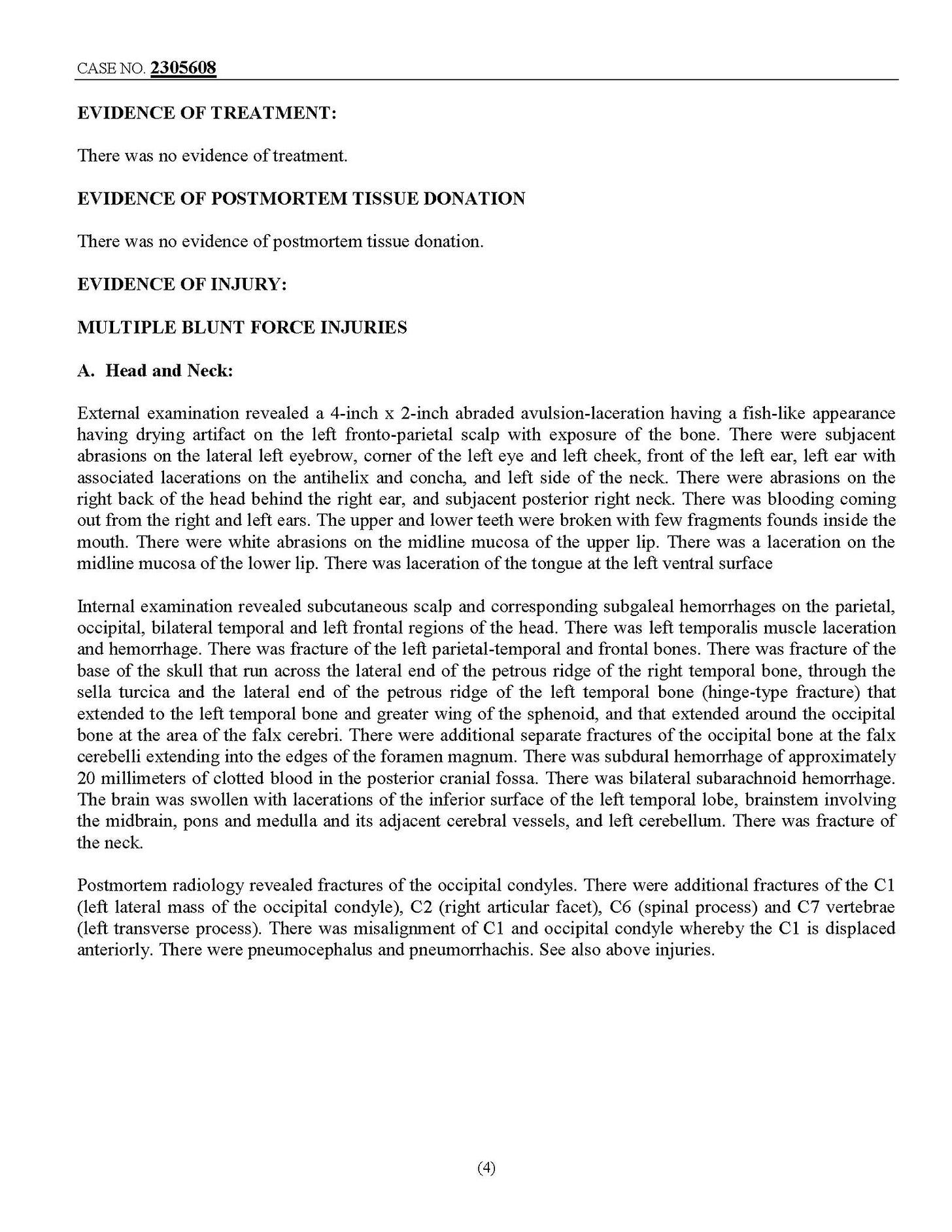 May be an illustration of text that says '2305608 EVIDENCE OF TREATMENT: There evidence ftreatment. POSTMORTEM TISSUE DONATION EVIDENCE OF INJURY: MULTIPLE BLUNT FORCE INJURIES Nlead External examination revealed 4-inch drying he| 2-inch abraded scalp back front fish-like appearance There subjacent midlie mucosa lower neck. midline mucosa upper was tonguo Internal examination revealod subcutaneous scalp occipilal, bilateral hemorhage. base laceration surfaco corresponding subgaleal hemorrhages end frontal petrous ridge the parictal, lacerution temporal Lhrough the fracture) that around posterior hemorthage adjacent cerebral and There fracture Posimorlem radiology revealed occipilal condyles. There additional fraclures occipital condyle), (right articular (spinal process) C7 vertebrae process). misalignment occipital displaced anteriorly. There injuries.'