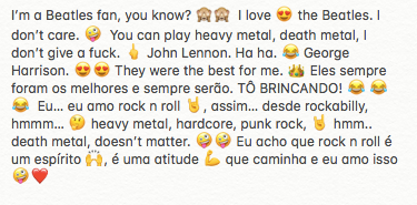 I’m a Beatles fan, you know? 🙈🙈  I love 😍 the Beatles. I don’t care. 🤪  You can play heavy metal, death metal, I don’t give a fuck. 🖕 John Lennon. Ha ha. 😂 George Harrison. 😍😍 They were the best for me. 👑 Eles sempre foram os melhores e sempre serão. TÔ BRINCANDO! 😂 😂 😂  Eu… eu amo rock n roll 🤘, assim… desde rockabilly, hmmm… 🤔 heavy metal, hardcore, punk rock, 🤘 hmm.. death metal, doesn’t matter. 🤪🤪 Eu acho que rock n roll é um espírito 🙌, é uma atitude 💪 que caminha e eu amo isso 🤪❤️