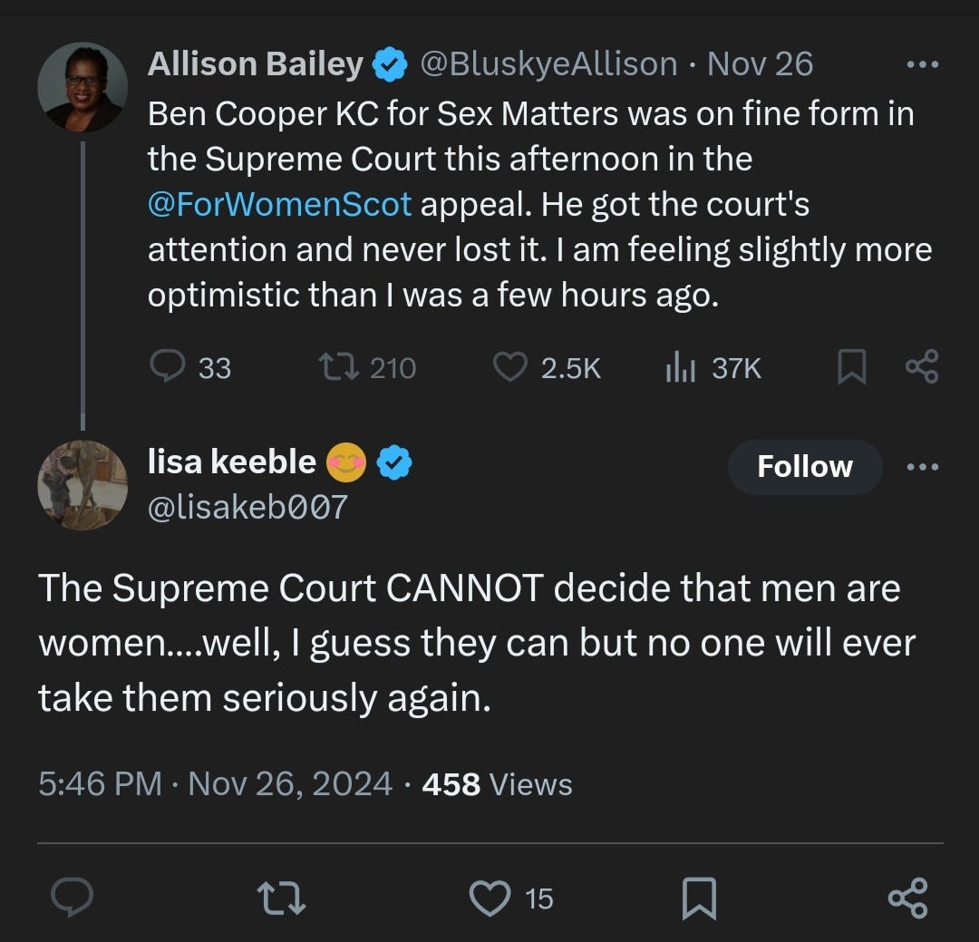 Allison Bailey @BluskyeAllison - Nov 26 "Ben Cooper KC for Sex Matters was on fine form in the Supreme Court this afternoon in the @ForWomenScot appeal. He got the court's attention and never lost it. I am feeling slightly more optimistic than I was a few hours ago." (33 comments, 210 retweets, 2.5K likes, 37K views)  Lisa Keeble @lisakeb007 - Nov 26, 2024 "The Supreme Court CANNOT decide that men are women... well, I guess they can but no one will ever take them seriously again." (458 views, 15 likes)