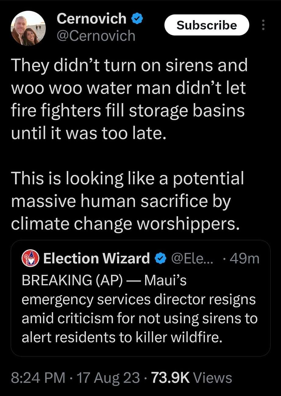 May be an image of text that says '8:59MX 4G 100% Post Cernovich @Cer novich Subscribe They didn't turn on sirens and woo woo water man didn't let fire fighters fill storage basins until it was too late. This is looking like a potential massive human sacrifice by climate change worshippers. ·49m Election Wizard @Ele... BREAKING (AP) -Maui's emergency services director resigns amid criticism for not using sirens to alert residents to killer wildfire. Aug 73.9K Views 996 Reposts 29 Quotes 3,145 Likes 44 Bookm Post your rep'