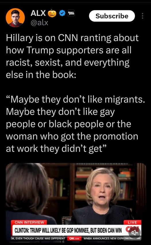 May be an image of 2 people and text that says '9:42 MX 5G 77% Post ALX @alx Subscribe Hillary is on CNN ranting about how Trump suppoters are all racist, sexist, and everything else in the book: "Maybe they don't like migrants. Maybe they don't like gay people or black people or the woman who got the promotion at work they didn't get" CNNINTERVIEW CLINTON: TRUMP THOUGH CAUSE LIKELYB LIVE NOMINEE, BUT BIDEN CHN.com WNBA ANNOUNCES NEW � Post 2010'