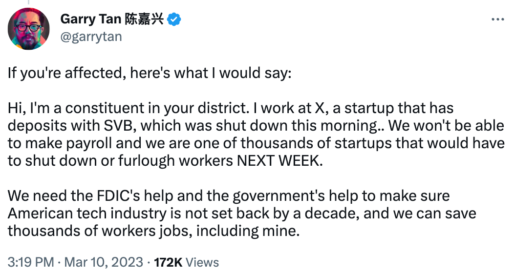 Tweet by Garry Tan: "If you're affected, here's what I would say: Hi, I'm a constituent in your district. I work at X, a startup that has deposits with SVB, which was shut down this morning.. We won't be able to make payroll and we are one of thousands of startups that would have to shut down or furlough workers NEXT WEEK. We need the FDIC's help and the government's help to make sure American tech industry is not set back by a decade, and we can save thousands of workers jobs, including mine." Tweet by Garry Tan: "If you're affected, here's what I would say: Hi, I'm a constituent in your district. I work at X, a startup that has deposits with SVB, which was shut down this morning.. We won't be able to make payroll and we are one of thousands of startups that would have to shut down or furlough workers NEXT WEEK. We need the FDIC's help and the government's help to make sure American tech industry is not set back by a decade, and we can save thousands of workers jobs, including mine."
