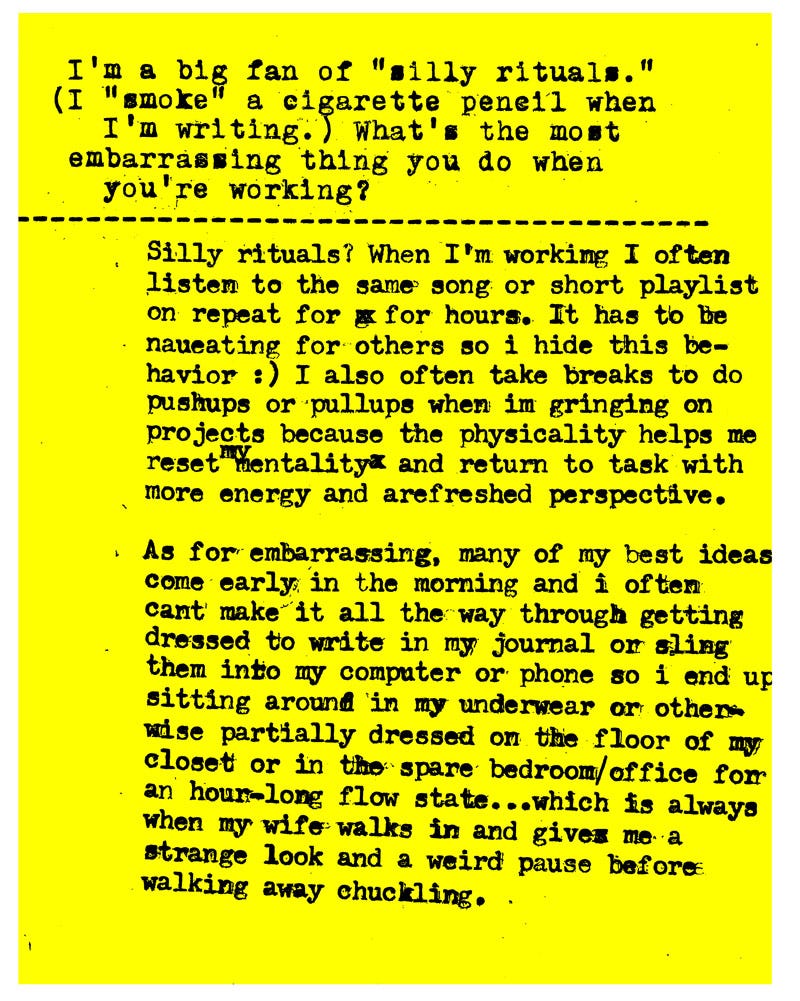 I'm a big fan of "silly rituals." (I "smoke" a cigarette pencils when I'm writing.) What's the most embarrassing thing you do when you're working?   Silly rituals? When I"m working I often listen to the same song or short playlist on repeat for hours. It has to be nauseating for others so i hide this behavior :) I also often take breaks to do pushups or pullups when im grinding on projects because the physicality helps me reset my mentality and return to task with more energy and a refreshed perspective.  As for embarrassing, many of my best ideas come early in the morning and i often cant make it all the way through getting dressed to write in my journal or sling them into my computer or phone so i end up sitting around in my underwear or other wise partially dressed on the floor of my closet or in the spare bedroom office for an hour-long flow state...which is always when my wife walks in and gives me a strange look and a weird pause before walking away chuckling.