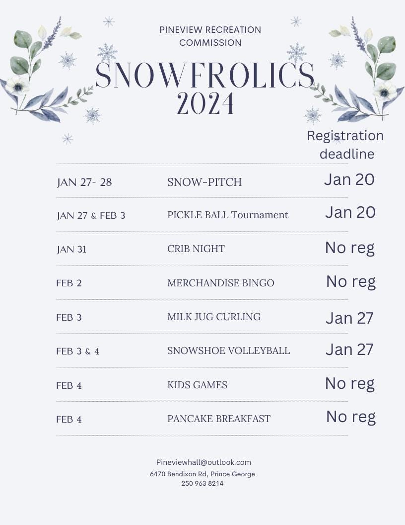 May be an image of baby's-breath and text that says 'PINEVIEW RECREATION COMMISSION SNOWFROLICS 2024 JAN 27- 28 JAN 27 SNOW-PITCH Registration deadline Jan20 Jan FEB 3 PICKLE BALL Tournament JAN 31 Jan 20 CRIB NIGHT FEB 2 No reg FEB 3 MERCHANDISE BINGO No reg MILK JUG CURLING FEB 3&4 Jan 27 FEB4 4 FEB SNOWSHOE VOLLEYBALL KIDS GAMES Jan 27 FEB 4 No reg PANCAKE BREAKFAST No reg Pineviewhall@outlook.com 6470 Bendixon Rd, Prince George 250 963 8214'