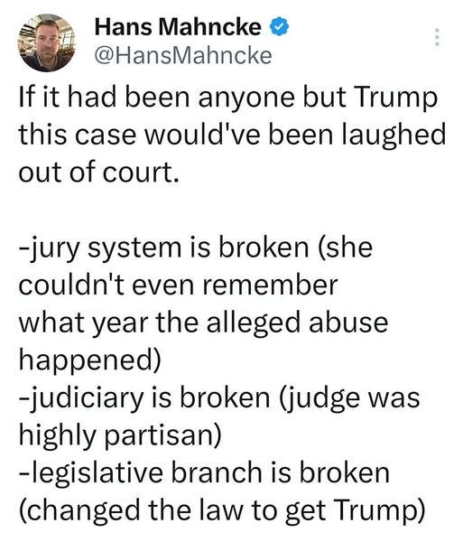 May be an image of text that says '34% Tweet Hans Mahncke @HansMahncke If had been anyone but Trump this case would've been laughed out of court. -jury system is broken (she couldn't even remember what year the alleged abuse happened) -judiciary is broken (judge was highly partisan) -legislative branch is broken (changed the law to get Trump) Donald Trump @realDonaldTrump 18m HAVE ABSOLUTELY IDEA WHO THIS WOMAN S. THIS VERDICT SA DISGRACE CONTINUATION OF THE GREATEST WITCH HUNT ALL TIME! 3.5k ReTruths 11.5k Likes May 2023, PM 2:55 PM. 09 May 23 19.1K Views Tweet your reply'