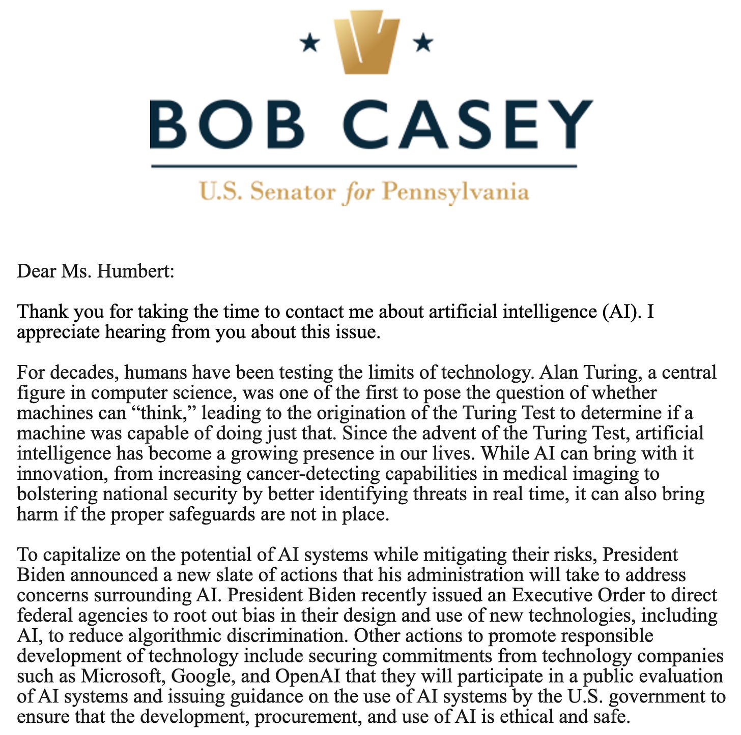 Bob Casey U.S. Senator for Pennsylvania. Dear Ms. Humbert: Thank you for taking the time to contact me about artificial intelligence (AI). I appreciate hearing from you about this issue. For decades, humans have been testing the limits of technology. Alan Turing, a central figure in computer science, was one of the first to pose the question of whether machines can “think,” leading to the origination of the Turing Test to determine if a machine was capable of doing just that. Since the advent of the Turing Test, artificial intelligence has become a growing presence in our lives. While AI can bring with it innovation, from increasing cancer-detecting capabilities in medical imaging to bolstering national security by better identifying threats in real time, it can also bring harm if the proper safeguards are not in place. To capitalize on the potential of AI systems while mitigating their risks, President Biden announced a new slate of actions that his administration will take to address concerns surrounding AI. President Biden recently issued an Executive Order to direct federal agencies to root out bias in their design and use of new technologies, including AI, to reduce algorithmic discrimination. Other actions to promote responsible development of technology include securing commitments from technology companies such as Microsoft, Google, and OpenAI that they will participate in a public evaluation of AI systems and issuing guidance on the use of AI systems by the U.S. government to ensure that the development, procurement, and use of AI is ethical and safe.