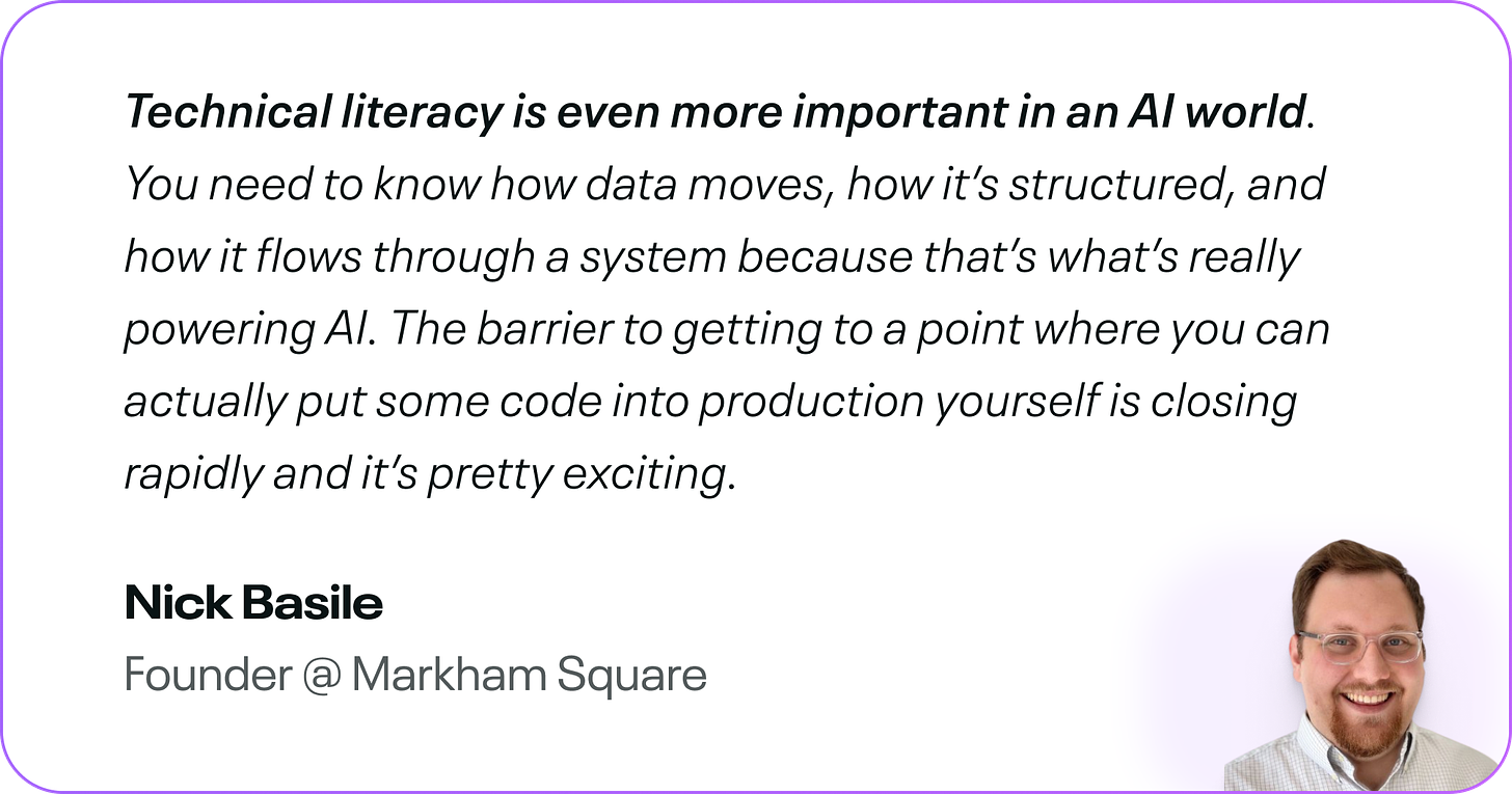 Technical literacy is even more important in an AI world. You need to know how data moves, how it’s structured, and how it flows through a system because that’s what’s really powering AI. The barrier to getting to a point where you can actually put some code into production yourself is closing rapidly and it’s pretty exciting.