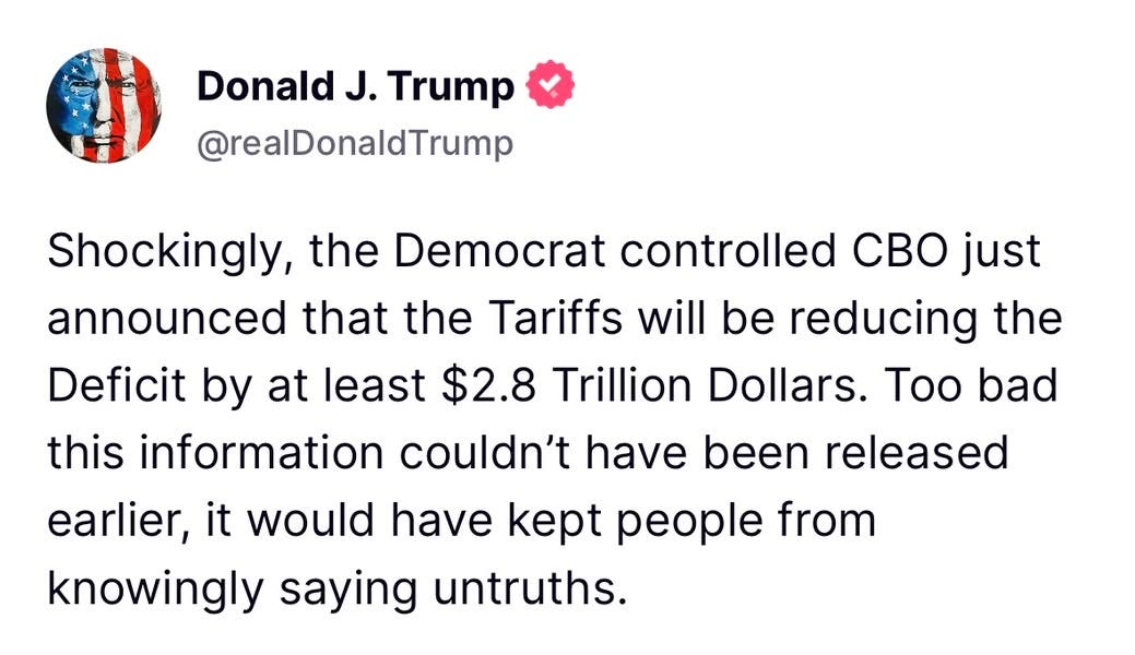 May be an image of text that says 'Donald .J. Trump @realDonaldTrump Shockingly, the Democrat controlled CBO just announced that the Tariffs will be reducing the Deficit by at least $2.8 Trillion Dollars. Too bad this information couldn't have been released earlier, it would have kept people from knowingly saying untruths.'