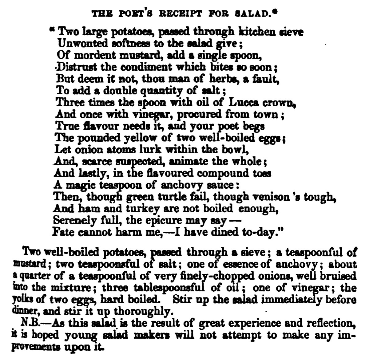 The poet’s recipe for salad  Two large potatoes, passed through kitchen sieve Unwonted softness to the salad give Of mordent mustard, add a single spoon, Distrust the condiment which bites so soon But deem it not, thou man of herbs, a fault, To add a double quantity of salt: Three times the spoon with oil of Lucca crown, And once with vinegar, procured from town; True flavour needs it, and your poet begs The pounded yellow of two-well-boiled eggs; Let onion atoms lurk within the bowl, And, scarce suspected, animate the whole; And lastly, in the flavoured compound too A magic teaspoon of anchovy sauce: Then, though green turtle fail, though venison’s tough, And ham and turkey are not boiled enough, Serenely full, the epicure may say – Fate cannot harm me, – I have dined to-day.  Two well-boiled potatoes, passed through a sieve; a teaspoonful of mustard; two teaspoonsful of salt; one of essence of anchovy; about a quarter of a teaspoonful of very finely-chopped onions, well bruised into the mixture; three tablespoonsful of oil; one of vineffar; the yolks of two ep, hard boiled. Stir up the salad immediate before dinner, and stir it up thoroughly. NJB. - As this salad is the residt of great experience and reflection, it is hoped young salad makers will not attempt to make any improvements upon it.