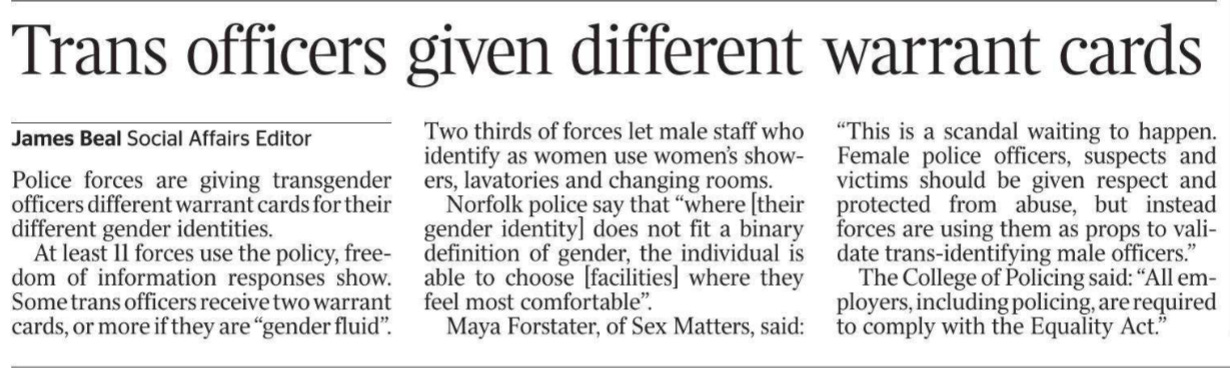 Trans officers given different warrant cards James Beal - Social Affairs Editor Police forces are giving transgender officers different warrant cards for their different gender identities.  At least 11 forces use the policy, freedom of information responses show. Some trans officers receive two warrant cards, or more if they are “gender fluid”.  Two thirds of forces let male staff who identify as women use women’s showers, lavatories and changing rooms.  Norfolk police say that “where [their gender identity] does not fit a binary definition of gender, the individual is able to choose [facilities] where they feel most comfortable”.  Maya Forstater, of Sex Matters, said: “This is a scandal waiting to happen. Female police officers, suspects and victims should be given respect and protected from abuse, but instead forces are using them as props to validate trans-identifying male officers.”  The College of Policing said: “All employers, including policing, are required to comply with the Equality Act.”