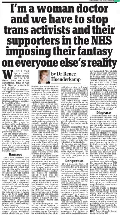 I’m a woman doctor and we have to stop trans activists and their supporters in the NHS imposing their fantasy on everyone else’s reality Daily Mail2 May 2024By Dr Renee Hoenderkamp Dr renee Hoenderkamp is a practising GP. When I pick up a male patient’s notes for the first time, there are some conditions I tend to rule out. Ovarian cancer is one of them. So imagine this scenario. It’s a hypothetical case — but one that is all too plausible. A new patient books a GP appointment at my surgery, complaining of back pain, bloating and loss of appetite. Let’s call him ‘Mac’. My initial concern might be that he has irritable bowel syndrome. The first assessment is done over the phone. Mac wants an instant cure, a prescription to fix the problem. That sense of urgency makes me cautious, and I ask him to come in for a consultation. There may be nothing in the medical notes, nothing at all, to indicate that Mac is a trans patient — a biological woman, presenting as a man. But one simple question — ‘Were you born female?’ — could prove a lifesaver, though in the current climate I might hesitate to ask directly. If Mac does indeed have early- stage ovarian cancer, that’s something that I could never have surmised from the notes. Damage The nhS’s obsession with ‘ trans rights’ is deeply dangerous in many ways, not least to the trans men and trans women whose medical records do not reflect that they identify as the opposite sex. They might even have obtained a new nhS number to eradicate their history. health Secretary Victoria Atkins’ announcement this week that it is essential ‘biological sex is respected’ cannot undo all the damage wreaked in the past decade by trans dogma. But it is a crucial step in the right direction. It means that the nhS must start using clear, unambiguous language, sweeping away the woke waffle that labels mothers-to-be as ‘ pregnant people’ and ‘breast-feeding’ as ‘chest-feeding’. And it heralds a shift away from the misuse of single-sex wards, where biological males identifying as ‘trans women’ can share facilities with women. It also raises a renewed hope that women undergoing intimate examinations will be able to request that the doctor carrying out the examination is a biological woman, without trans women present. But I have serious misgivings about the news. It comes far too late: I’m one of many women doctors who have been warning about these problems for years, and our voices have been comprehensively ignored until now. The Secretary of State’s pledges do not go nearly far enough — and already we are seeing resistance from outraged trans activists within the health service, who will fight to prevent any changes to the nhS constitution. Yesterday Dr emma Runswick, the deputy chair of the British Medical Association council, lashed out at the proposals. These will be subject to an eight-week consultation period during which they are at risk of being completely reversed or once again watered down until they are meaningless. The proposals have, said Dr Runswick, ‘the potential to incite further discrimination, harassment and ostracisation of an already marginalised group. Transgender and non- binary patients will potentially find their access to vital nhS services limited’. She makes no comment about women who are excluded as a result of current trends. Trans activists and extremists within the nhS cannot be allowed to keep imposing their fantasy on everyone else’s reality. The vast majority of British people, in my long experience as a doctor, have no truck with the notion that gender is a personal choice, a matter of ‘emotional instinct’ rather than basic biology. At a time when public trust in the health service is already eroded, peddling the trans ideology actively discourages people from seeking medical help. One of my patients, a man well past pension age, became visibly frustrated and distressed last week when he was asked to fill in a form asking questions that were, to him, deeply nonsensical. he hated being asked whether he ‘identified as the sex to which he was assigned at birth’, and he was genuinely insulted by a question about his sexuality. In the end, I took the form and put a red line through the offending sections — then wrote across the top in red Biro, ‘This patient is 79 and male,’ with details of his symptoms. That’s all any doctor needs to know. I have to assume that when pages of data like this are being collected from every patient, there will be armies of analysts collating it and compiling it into reports — at untold cost to the nhS. That money could go into the reduction of waiting lists. In the same way, inordinate amounts of time and money are being spent on the leaflets, the posters, the Pride flags, the slogans, the diversity officers and all the rewriting that goes with ‘trans inclusivity’. Dangerous It’s a colossal waste of resources, probably running into hundreds of millions of pounds. If that energy and funding wasn’t being diverted into pointless wokery, it could be helping to solve the nhS crisis that leaves patients dying in emergency waiting rooms before they can be seen by A&e doctors. By concentrating on ‘transfriendly’ language, the nhS is dehumanising everyone else. I hate being called a ‘person who menstruates’, ‘a cervix-haver’ or a ‘patient with ovaries’. That reduces me to the status of a chattel defined by body parts. It’s also dangerous. I know exactly what an ovary and a cervix is, but many women sadly don’t. It’s abominable to discriminate against women who don’t happen to have all the medical terminology memorised. After all, data shows 44 per cent of women don’t know what a cervix is, so it’s only right that cancerscreening clinics should invite ‘women’ to attend, not ‘people with cervixes’. every woman knows she’s female, whether or not she can explain where her cervix is. If medical data does not accurately record whether patients are biologically male or female, the results will be skewed. This has long-term implications: how can clinicians improve early diagnosis rates if they don’t have the full facts? how can public health plan for future needs and spend money effectively? Disgrace Men and women don’t only have different diseases, they have different risks of developing diseases shared in common. For example, either sex can suffer breast cancer, but it’s much more prevalent in women. The most urgent problem of all is the presence of trans women in all-female hospital wards, a bizarre change introduced in 2021. For three years, nhS guidance has been that trans patients can be placed in single-sex wards, based on the gender they ‘identify’ with. The health Secretary’s proposals will belatedly reverse this. The new guidance will state: ‘We are defining sex as biological sex.’ This cannot come a day too soon. Women in hospital wards are especially vulnerable to assault. Between 2017 and 2021, according to data in the British Medical Journal, 35,000 female patients suffered rapes, sexual assaults and sexual harassment in hospital. That is a disgrace, something the nhS should be doing everything to prevent. One obvious way is to put an end to the madness of placing trans women on female wards. nobody wants to deprive trans people of any medical care. That should go without saying. But the crisis in the health service affects everyone. We cannot continue to allow the nhS to be held to ransom by a tiny minority of activists who continue to trumpet the increasingly discredited slogan that ‘trans women are women’. Article Name:I’m a woman doctor and we have to stop trans activists and their supporters in the NHS imposing their fantasy on everyone else’s reality Publication:Daily Mail Author:By Dr Renee Hoenderkamp Dr renee Hoenderkamp is a practising GP. Start Page:14 End Page:14