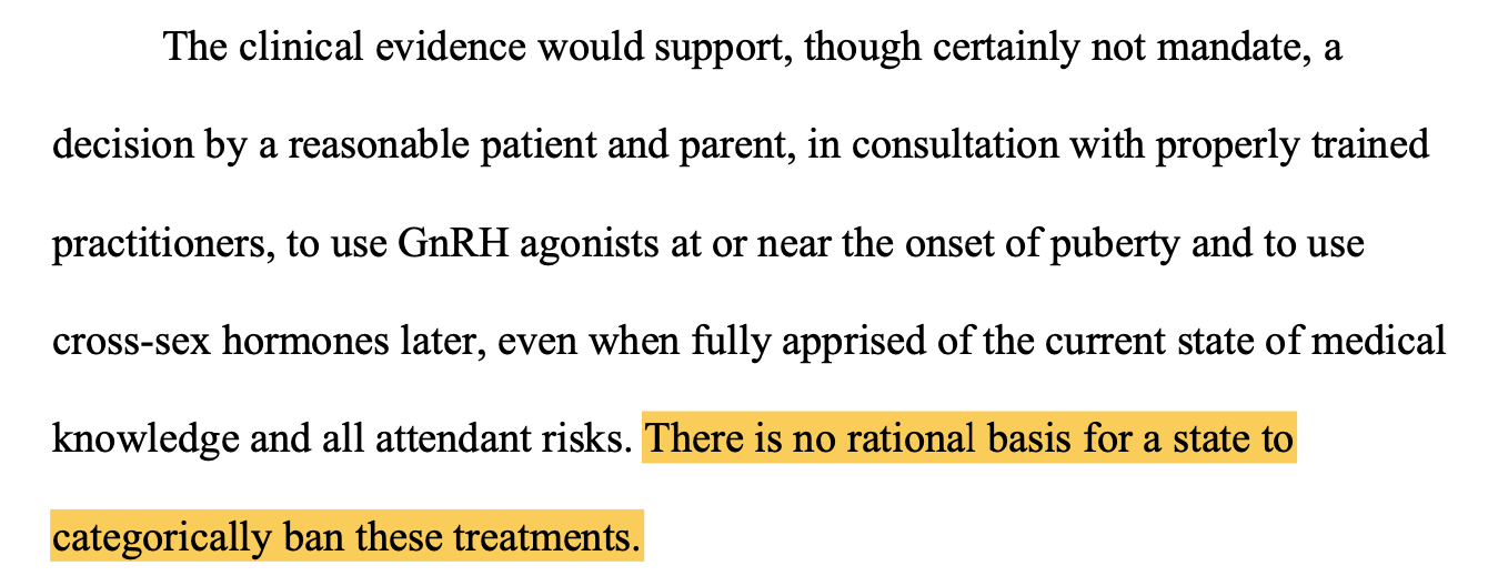 The clinical evidence would support, though certainly not mandate, a decision by a reasonable patient and parent, in consultation with properly trained practitioners, to use GnRH agonists at or near the onset of puberty and to use cross-sex hormones later, even when fully apprised of the current state of medical knowledge and all attendant risks. There is no rational basis for a state to categorically ban these treatments.