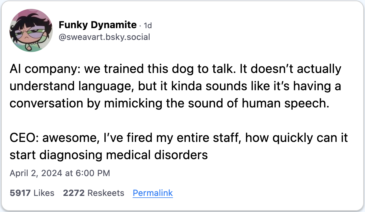 April 2, 2024 Bluesky post from Funky Dynamite reading, "AI company: we trained this dog to talk. It doesn’t actually understand language, but it kinda sounds like it’s having a conversation by mimicking the sound of human speech.   CEO: awesome, I’ve fired my entire staff, how quickly can it start diagnosing medical disorders."