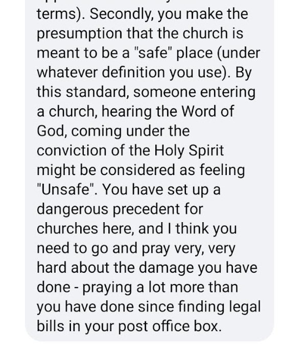 "Secondly, you make the presumption that the church is meant to be a “safe” place (under whatever definition you use). By this standard, someone entering a church, hearing the Word of God, coming under the conviction of the Holy Spirit might be considered as feeling “unsafe”. You have set up a dangerous precedent for churches here, and I think you need to go and pray very, very hard about the damage you have done - praying a lot more than you have done since finding legal bills in your post office box."