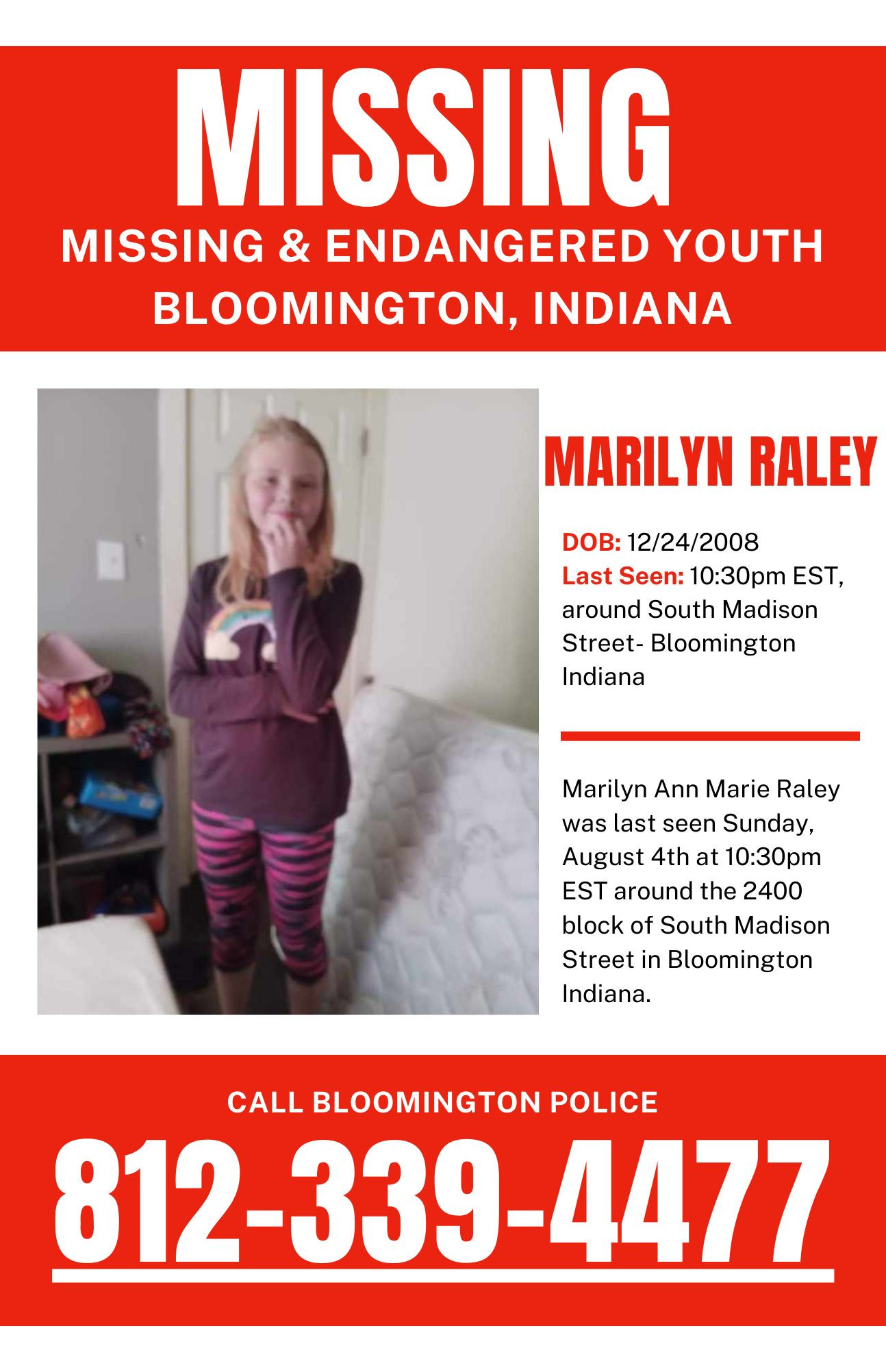 May be an image of 1 person and text that says 'MISSING MISSING & ENDANGERED YOUTH BLOOMINGTON, INDIANA MARILYN RALEY DOB: 12/24/2008 Last Seen: 10:30pm EST, around South Madison Street- Bloomington Indiana Marilyn Ann Marie Raley was last seen Sunday, August 4th at 10:30pm EST around the 2400 block of South Madison Street in Bloomington Indiana. CALL BLOOMINGTON POLICE 812-339-4477 812-33'