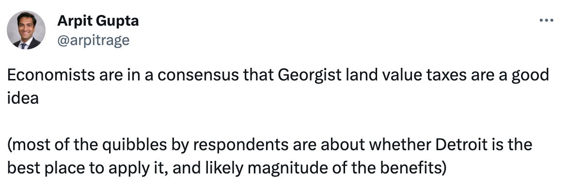  See new posts Conversation Arpit Gupta @arpitrage Economists are in a consensus that Georgist land value taxes are a good idea   (most of the quibbles by respondents are about whether Detroit is the best place to apply it, and likely magnitude of the benefits)