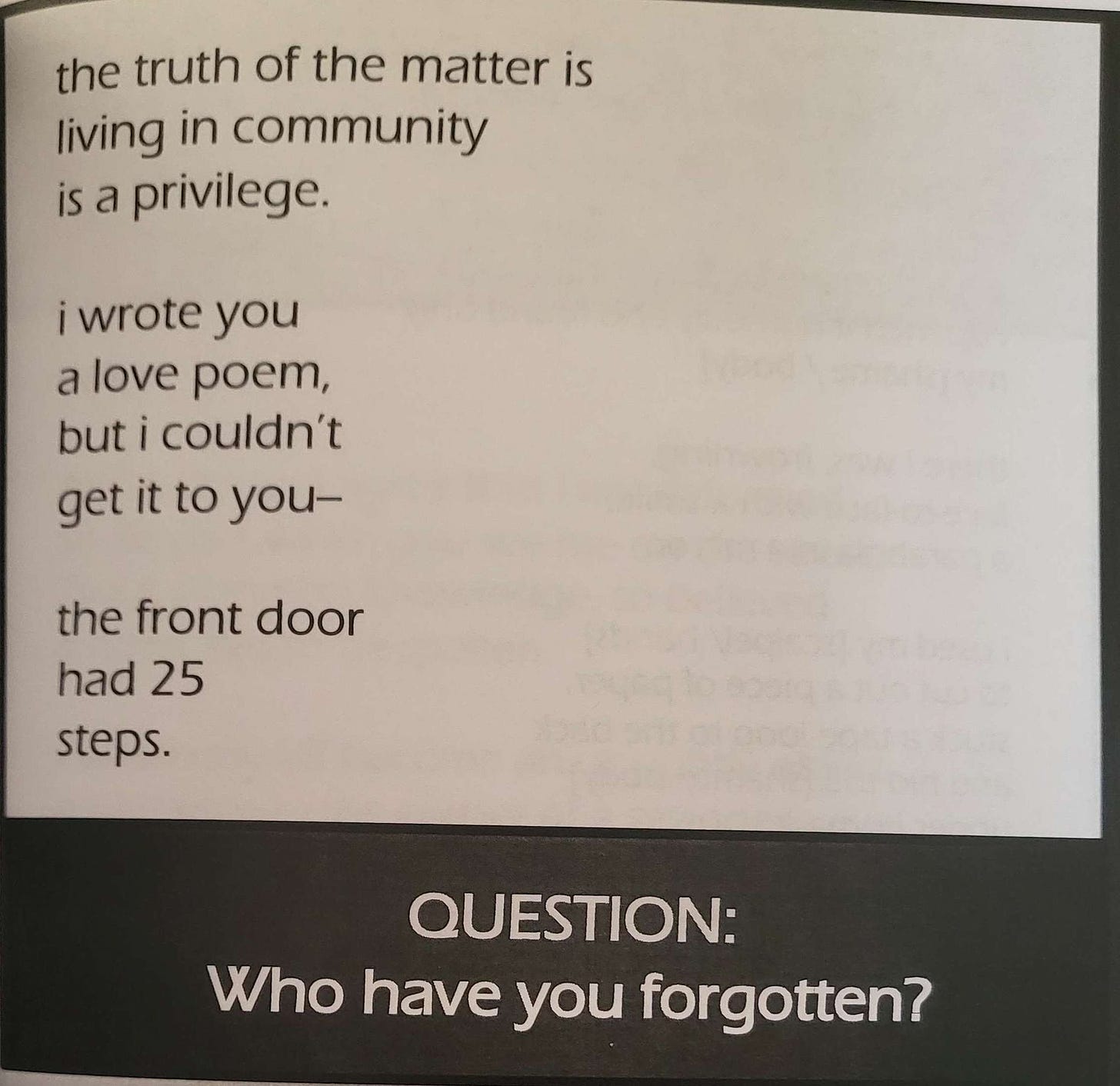 the truth of the matter is / living in community / is a privilege. // i wrote you / a love poem, / but i couldn't / get it to you-- // the front door / had 25 / steps. question: who have you forgotten?