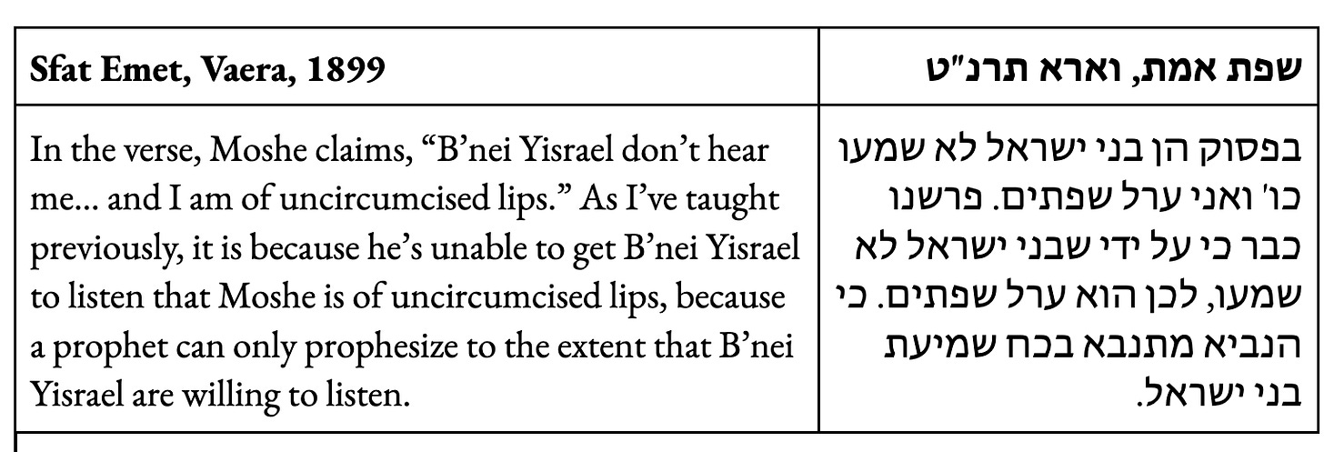 In the verse, Moshe claims, “B’nei Yisrael don’t hear me… and I am of uncircumcised lips.” As I’ve taught previously, it is because he’s unable to get B’nei Yisrael to listen that Moshe is of uncircumcised lips, because a prophet can only prophesize to the extent that B’nei Yisrael are willing to listen. 