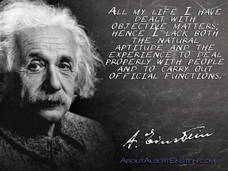 Albert Einstein quotation: All my life I have dealt with objective matters; hence I lack both the natural aptitude and the experience to deal properly with people and to carry out official functions.