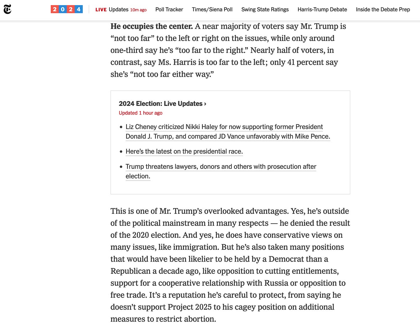 He occupies the center. A near majority of voters say Mr. Trump is “not too far” to the left or right on the issues, while only around one-third say he’s “too far to the right.” Nearly half of voters, in contrast, say Ms. Harris is too far to the left; only 41 percent say she’s “not too far either way.” 2024 Election: Live Updates Updated  Sept. 8, 2024, 2:05 p.m. ET1 hour ago      Liz Cheney criticized Nikki Haley for now supporting former President Donald J. Trump, and compared JD Vance unfavorably with Mike Pence.     Here’s the latest on the presidential race.     Trump threatens lawyers, donors and others with prosecution after election.  This is one of Mr. Trump’s overlooked advantages. Yes, he’s outside of the political mainstream in many respects — he denied the result of the 2020 election. And yes, he does have conservative views on many issues, like immigration. But he’s also taken many positions that would have been likelier to be held by a Democrat than a Republican a decade ago, like opposition to cutting entitlements, support for a cooperative relationship with Russia or opposition to free trade. It’s a reputation he’s careful to protect, from saying he doesn’t support Project 2025 to his cagey position on additional measures to restrict abortion.