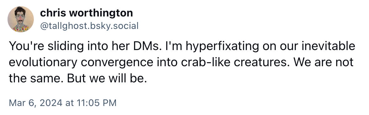 You're sliding into her DMs. I'm hyperfixating on our inevitable evolutionary convergence into crab-like creatures. We are not the same. But we will be.