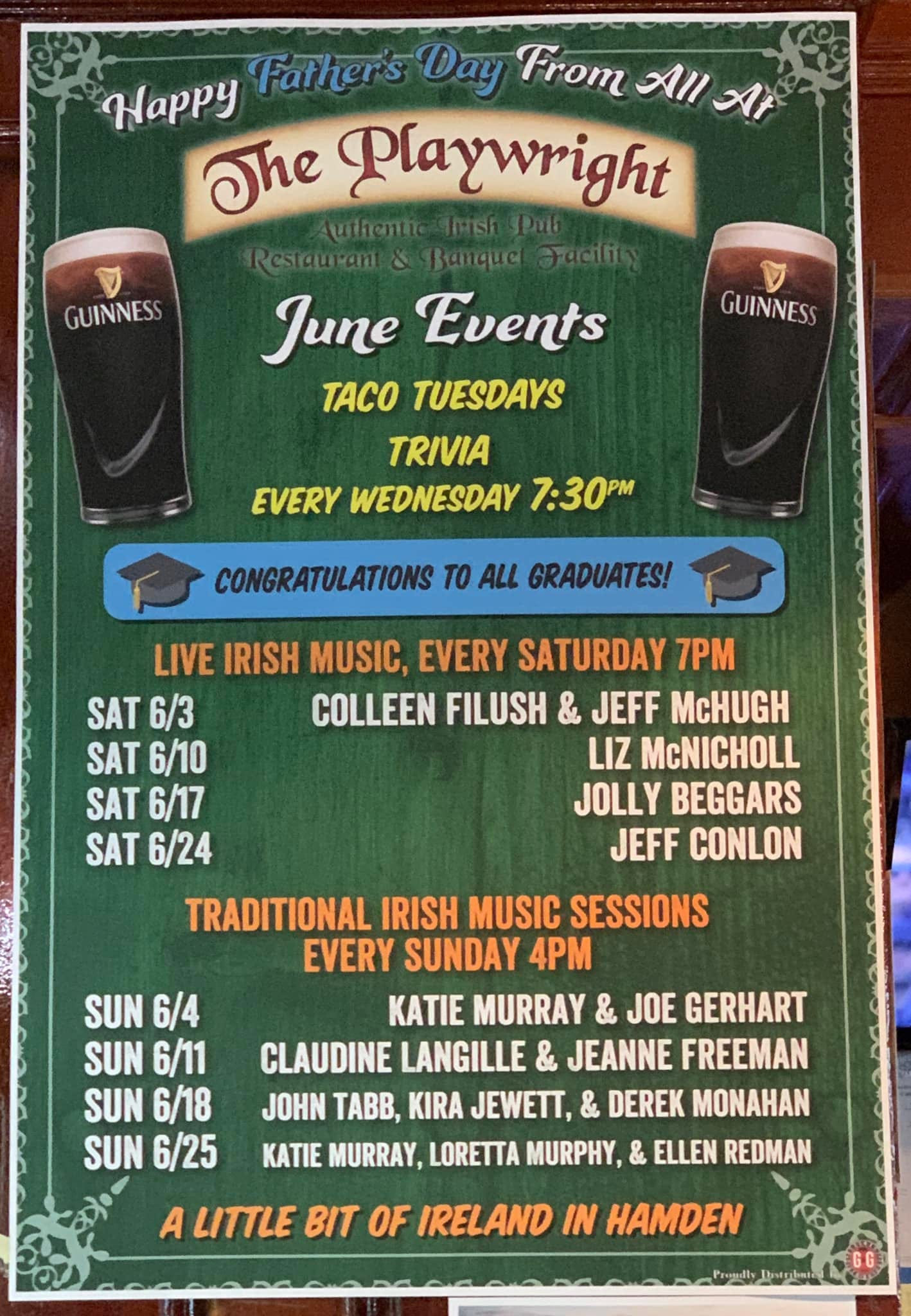 May be an image of harp, drink and text that says 'Father's Day From All At Happy The Playwright GUINNESS GUINNESS Restauran Banque June Events TACO TUESDAYS TRIVIA EVERY WEDNESDAY 7:30PM CONGRATULATIONS TO ALL GRADUATES! LIVE IRISH MUSIC, EVERY SATURDAY 7PM SAT 6/3 COLLEEN FILUSH & JEFF McHUGH SAT 6/10 LIZ McNICHOLL SAT 6/17 JOLLY BEGGARS SAT 6/24 JEFF CONLON TRADITIONAL IRISH MUSIC SESSIONS EVERY SUNDAY 4PM KATIE MURRAY & JOE GERHART CLAUDINE LANGILLE & JEANNE FREEMAN JOHN TABB, KIRA JEWETT, & DEREK MONAHAN KATIE MURRAY, LORETTA MURPHY, & ELLEN REDMAN SUN 6/4 SUN 6/11 SUN 6/18 SUN 6/25 A LITTLE BIT OF IRELAND IN HAMDEN'