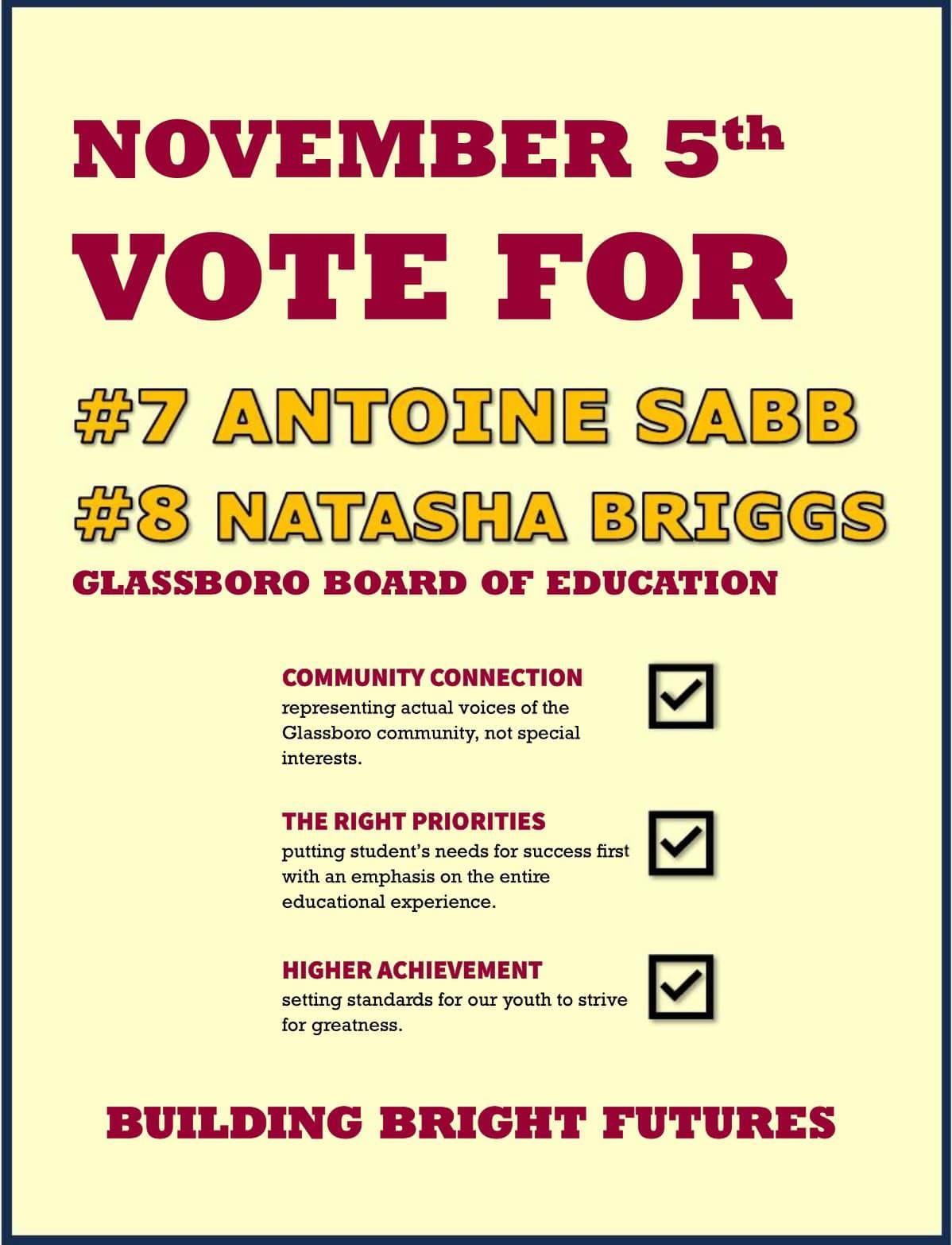 May be an image of text that says 'NOVEMBER 5th oT FOR #7 ANTOINE SABB #8 NATASHA BRIGGS GLASS GLASSBORO BOARD OF EDUCATION COMMUNITY CONNECTION representing actual voices he Glassboro community, not special interests. THE RIGHT PRIORITIES putting student's needs success first with emphasis the entire educational experience. HIGHER ACHIEVEMENT setting standards for our youth to strive for greatness. BUILDING BRIGHT FUTURES'