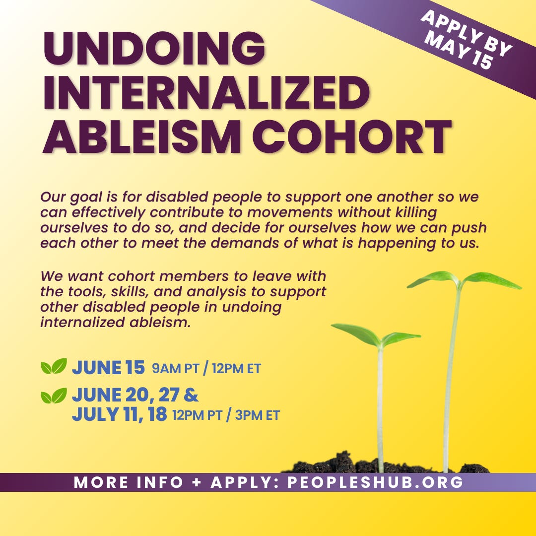 The graphic for the offering, "Undoing Internalized Ableism." The graphic has a light gold background and the text "Apply by May 15" in the top right corner and in a purple banner. In the top center of the graphic is "Undoing Internalized Ableism Cohort" and below it is the text "Our goal is for disabled people to support one another so we can effectively contribute to movements without killing ourselves to do so, and decide for ourselves how we can push each other to meet the demands of what is happening to us." Below that is text "We want cohort members to leave with the tools, skills, and analysis to support other disabled people in undoing internalized ableism." Below that are the dates "June 15, 9am PT / 12pm ET" and "June 20, 27 & July 11, 18, 12pm PT / 3pm ET". To the right are two green seedlings sprouting from a small pile of dirt. At the bottom center of the graphic is a purple banner that says "More info + apply: PeoplesHub.org"