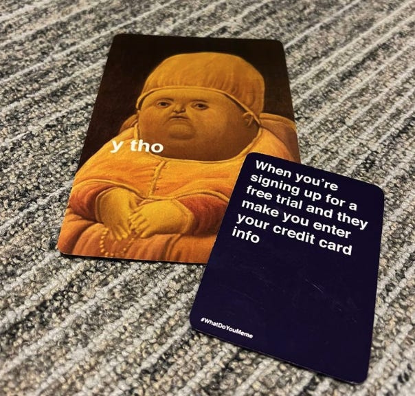A hand I played in the ‘What Do You Meme’ card game. The first card shows an impressed baby with the caption “y tho”. The second card reads “When you’re signing up for a free trial and they make you enter our credit card info”.